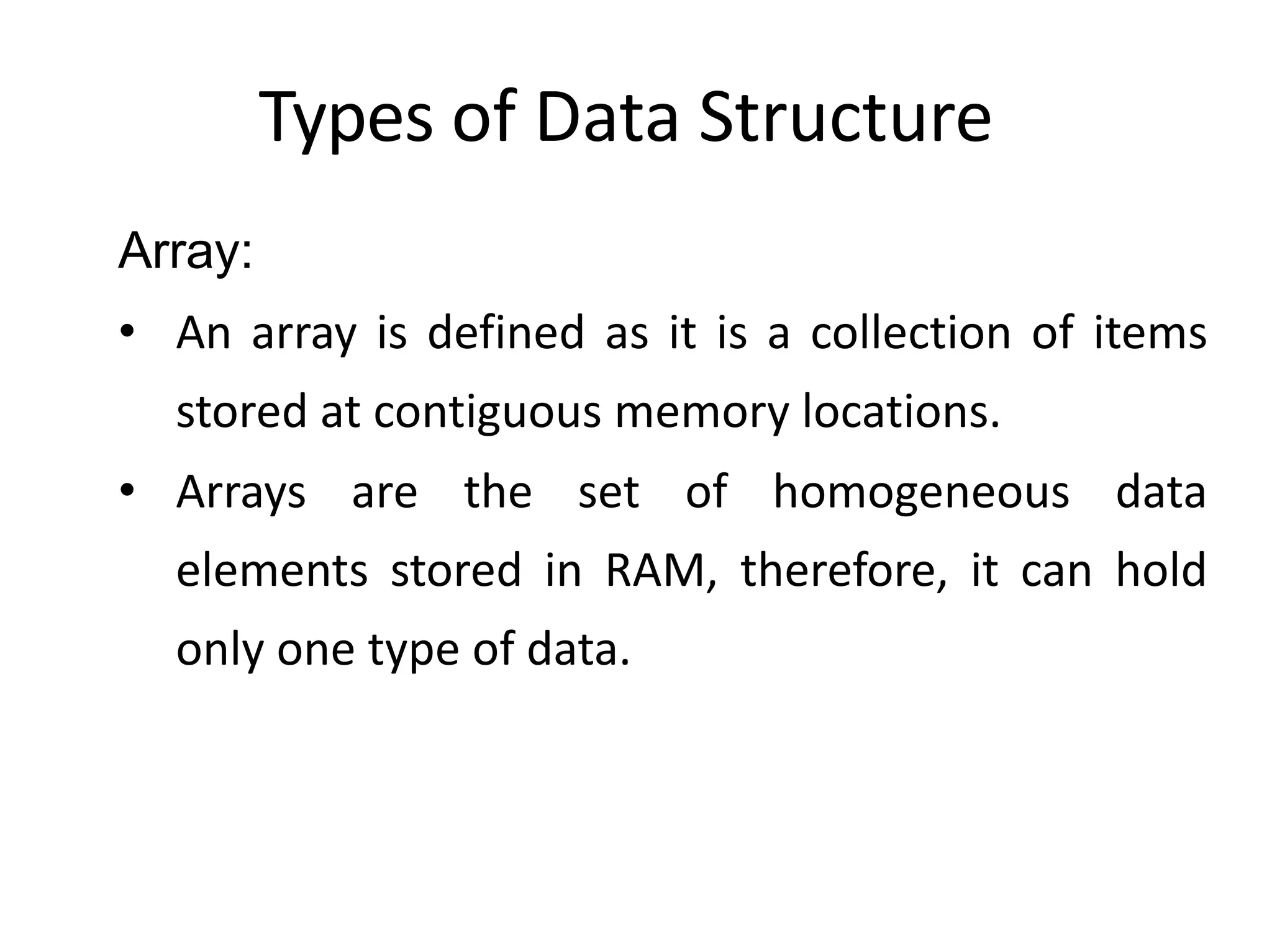 Types of Data Structure
Array:
• An array is defined as it is a collection of items
stored at contiguous memory locations.
• Arrays are the set of homogeneous data
elements stored in RAM, therefore, it can hold
only one type of data.
 