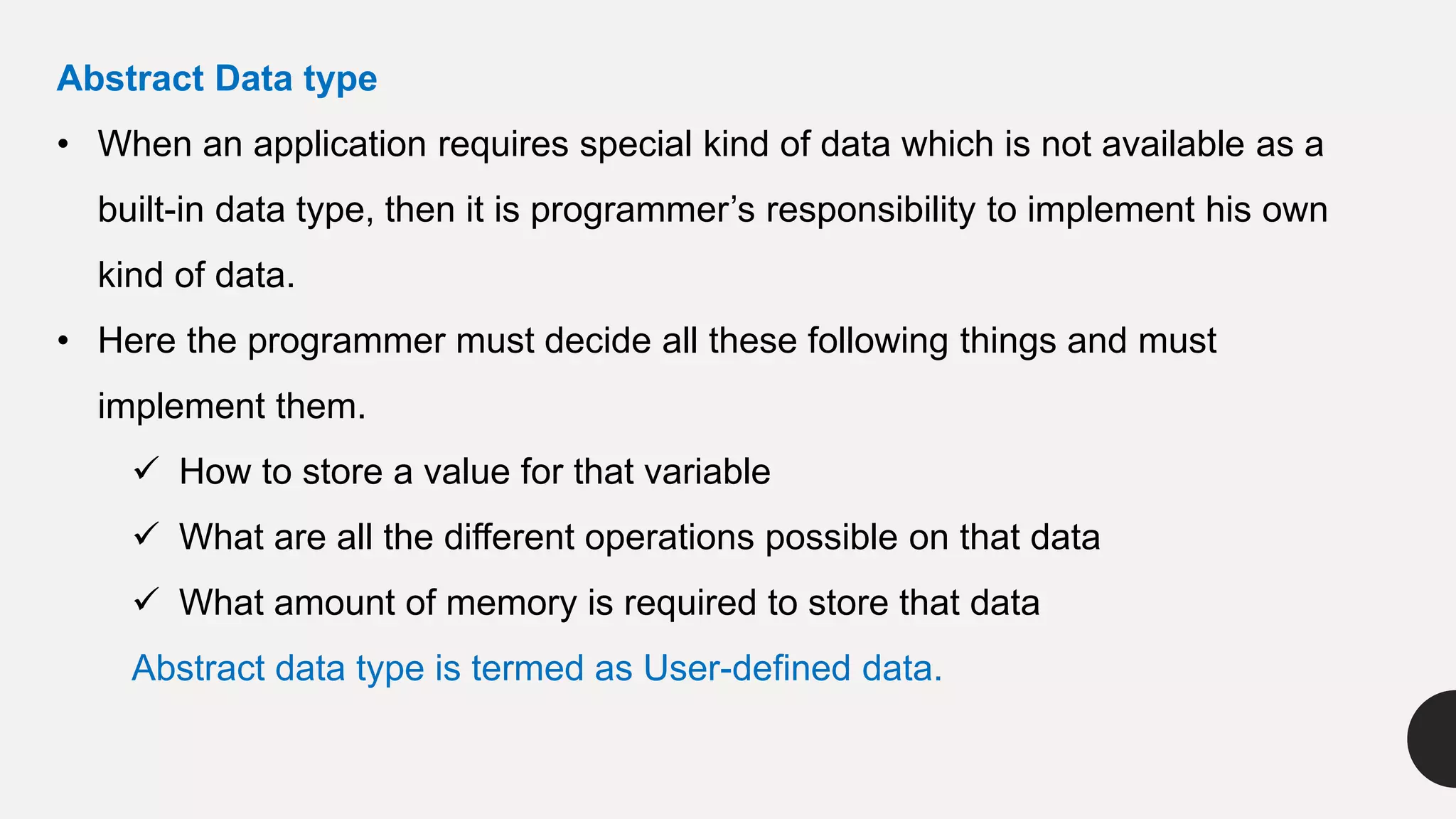Abstract Data type
• When an application requires special kind of data which is not available as a
built-in data type, then it is programmer’s responsibility to implement his own
kind of data.
• Here the programmer must decide all these following things and must
implement them.
 How to store a value for that variable
 What are all the different operations possible on that data
 What amount of memory is required to store that data
Abstract data type is termed as User-defined data.
 