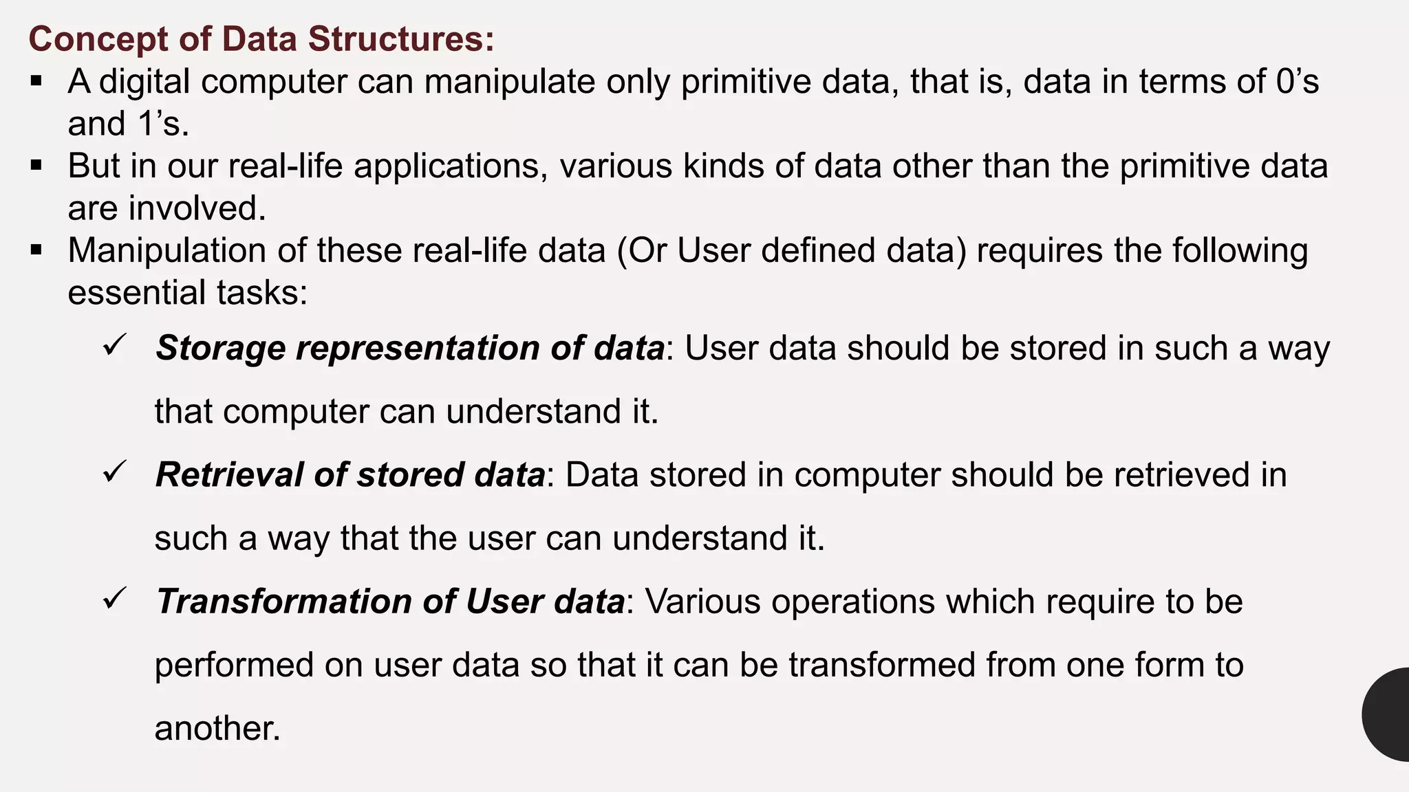 Concept of Data Structures:
 A digital computer can manipulate only primitive data, that is, data in terms of 0’s
and 1’s.
 But in our real-life applications, various kinds of data other than the primitive data
are involved.
 Manipulation of these real-life data (Or User defined data) requires the following
essential tasks:
 Storage representation of data: User data should be stored in such a way
that computer can understand it.
 Retrieval of stored data: Data stored in computer should be retrieved in
such a way that the user can understand it.
 Transformation of User data: Various operations which require to be
performed on user data so that it can be transformed from one form to
another.
 