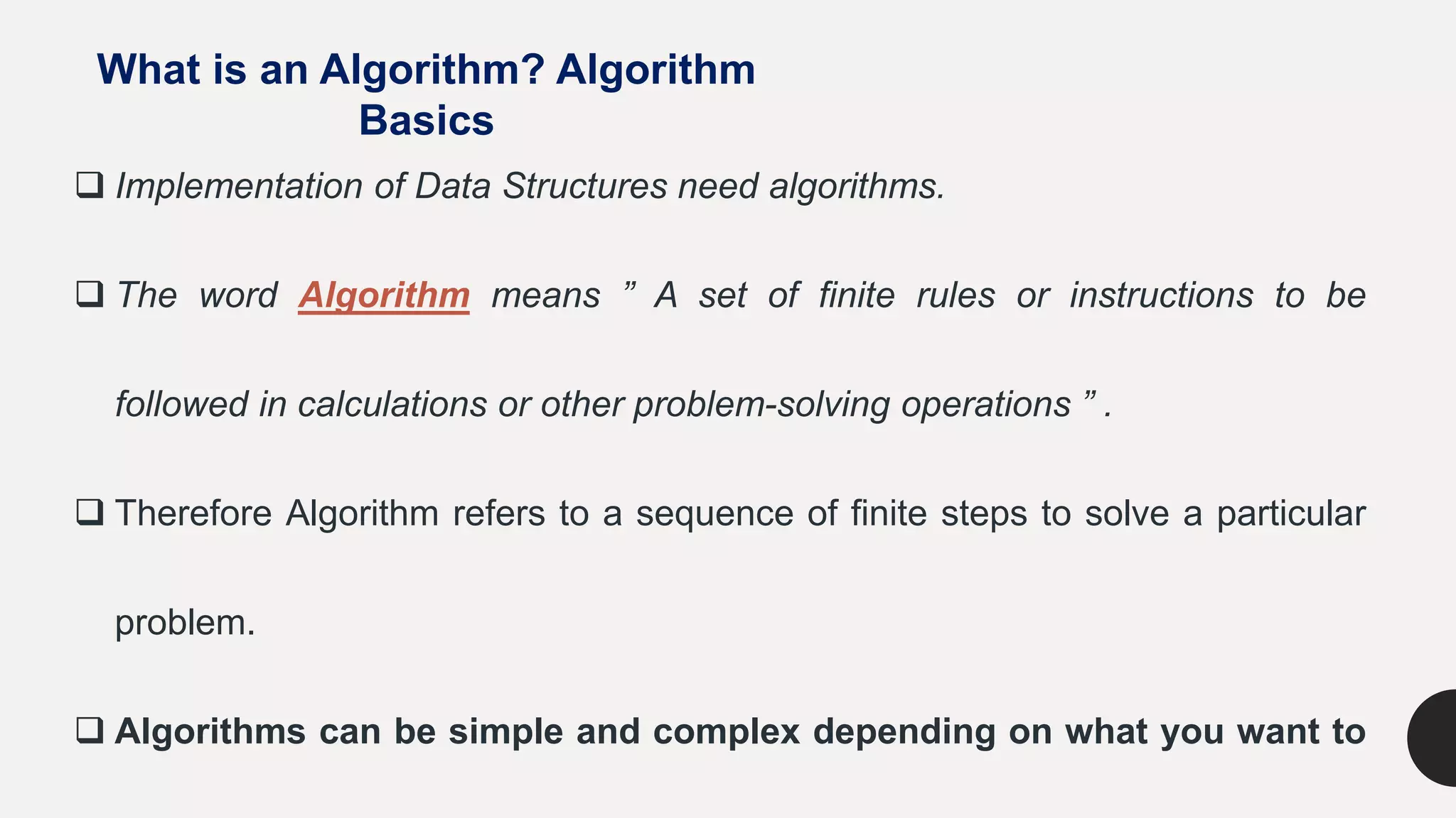 What is an Algorithm? Algorithm
Basics
 Implementation of Data Structures need algorithms.
 The word Algorithm means ” A set of finite rules or instructions to be
followed in calculations or other problem-solving operations ” .
 Therefore Algorithm refers to a sequence of finite steps to solve a particular
problem.
 Algorithms can be simple and complex depending on what you want to
 