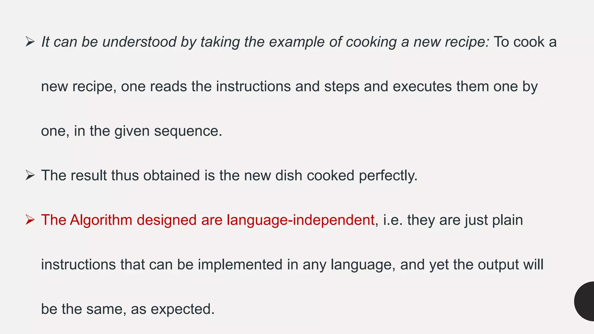  It can be understood by taking the example of cooking a new recipe: To cook a
new recipe, one reads the instructions and steps and executes them one by
one, in the given sequence.
 The result thus obtained is the new dish cooked perfectly.
 The Algorithm designed are language-independent, i.e. they are just plain
instructions that can be implemented in any language, and yet the output will
be the same, as expected.
 