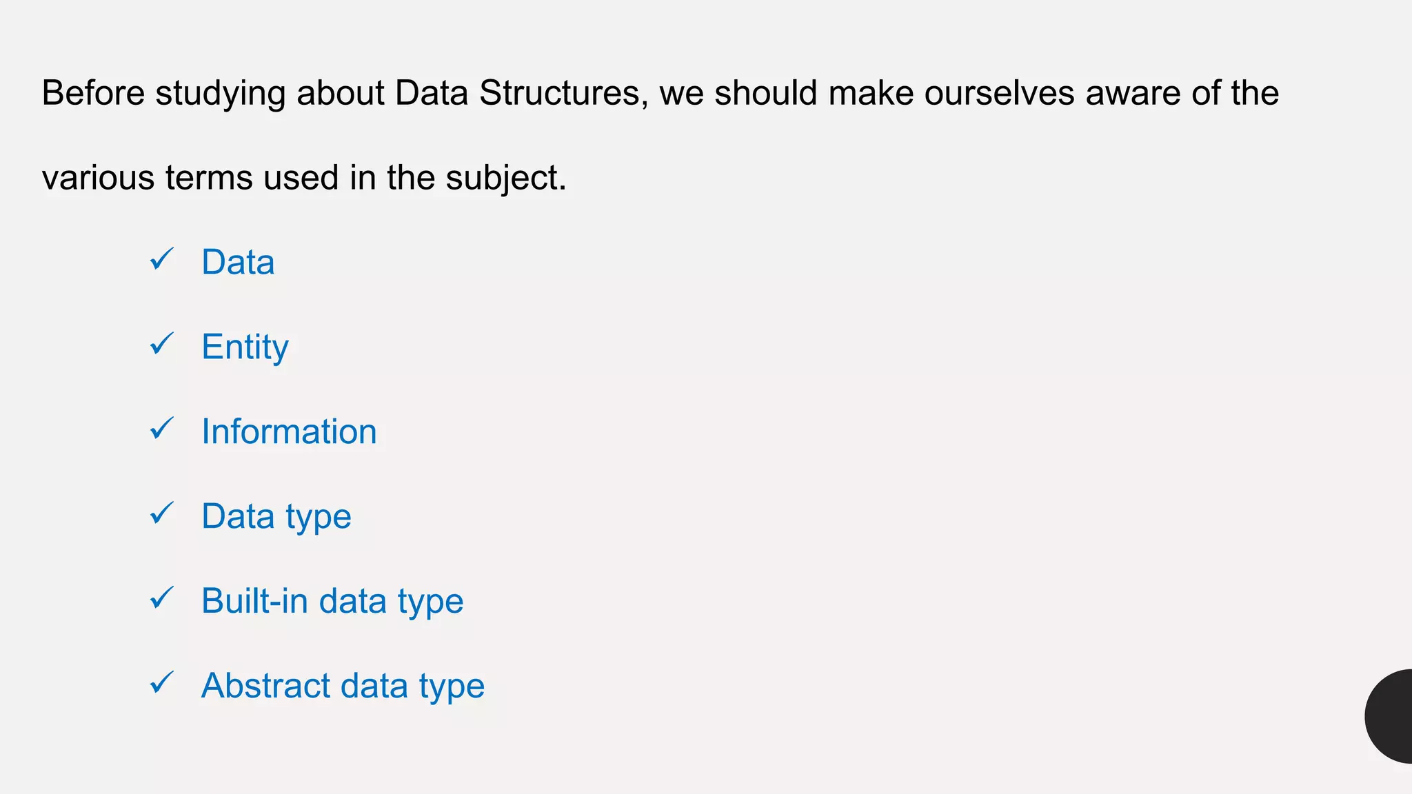 Before studying about Data Structures, we should make ourselves aware of the
various terms used in the subject.
 Data
 Entity
 Information
 Data type
 Built-in data type
 Abstract data type
 