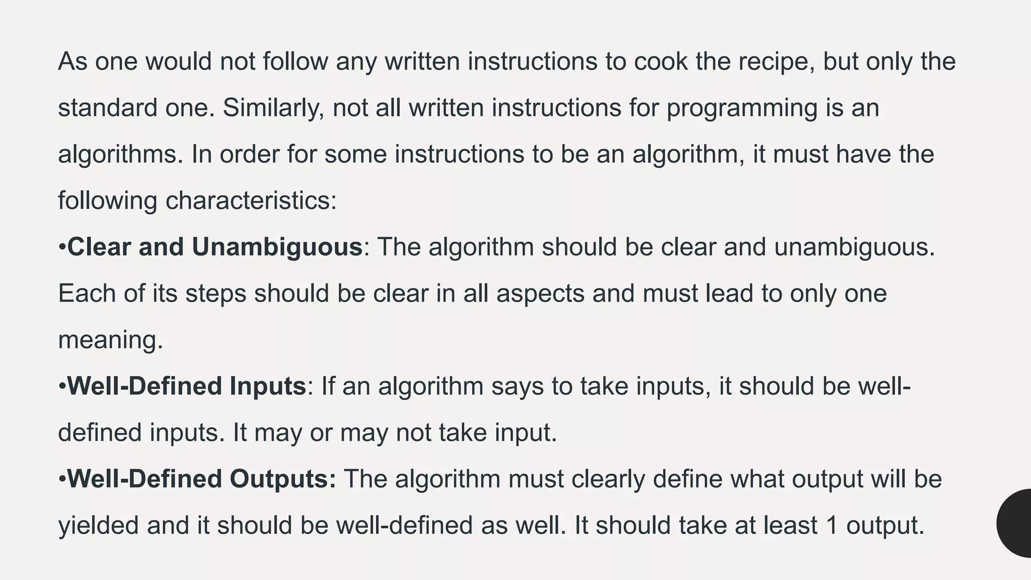 As one would not follow any written instructions to cook the recipe, but only the
standard one. Similarly, not all written instructions for programming is an
algorithms. In order for some instructions to be an algorithm, it must have the
following characteristics:
•Clear and Unambiguous: The algorithm should be clear and unambiguous.
Each of its steps should be clear in all aspects and must lead to only one
meaning.
•Well-Defined Inputs: If an algorithm says to take inputs, it should be well-
defined inputs. It may or may not take input.
•Well-Defined Outputs: The algorithm must clearly define what output will be
yielded and it should be well-defined as well. It should take at least 1 output.
 