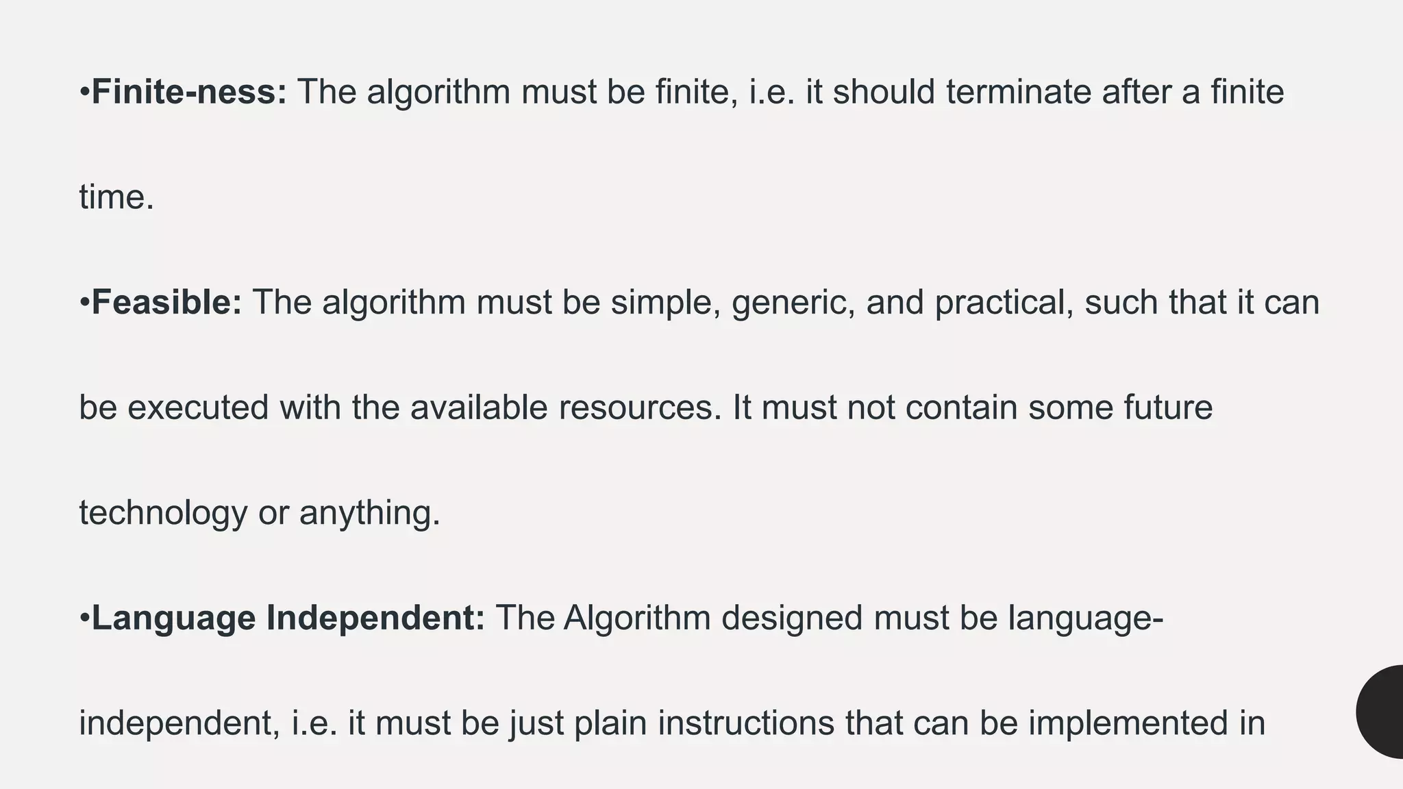 •Finite-ness: The algorithm must be finite, i.e. it should terminate after a finite
time.
•Feasible: The algorithm must be simple, generic, and practical, such that it can
be executed with the available resources. It must not contain some future
technology or anything.
•Language Independent: The Algorithm designed must be language-
independent, i.e. it must be just plain instructions that can be implemented in
 