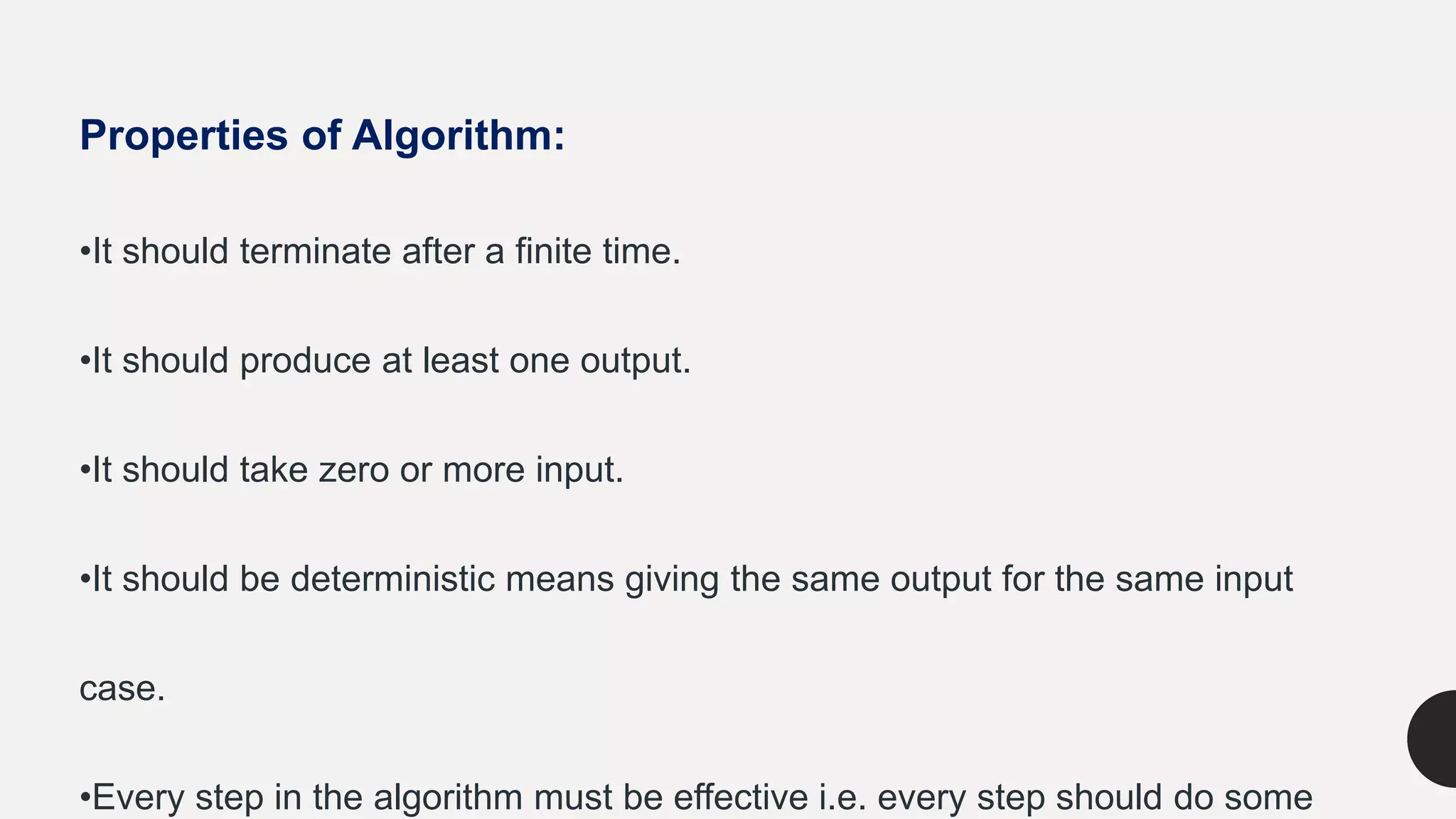 Properties of Algorithm:
•It should terminate after a finite time.
•It should produce at least one output.
•It should take zero or more input.
•It should be deterministic means giving the same output for the same input
case.
•Every step in the algorithm must be effective i.e. every step should do some
 