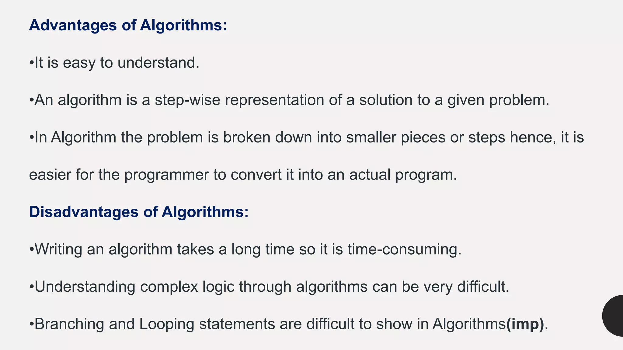 Advantages of Algorithms:
•It is easy to understand.
•An algorithm is a step-wise representation of a solution to a given problem.
•In Algorithm the problem is broken down into smaller pieces or steps hence, it is
easier for the programmer to convert it into an actual program.
Disadvantages of Algorithms:
•Writing an algorithm takes a long time so it is time-consuming.
•Understanding complex logic through algorithms can be very difficult.
•Branching and Looping statements are difficult to show in Algorithms(imp).
 