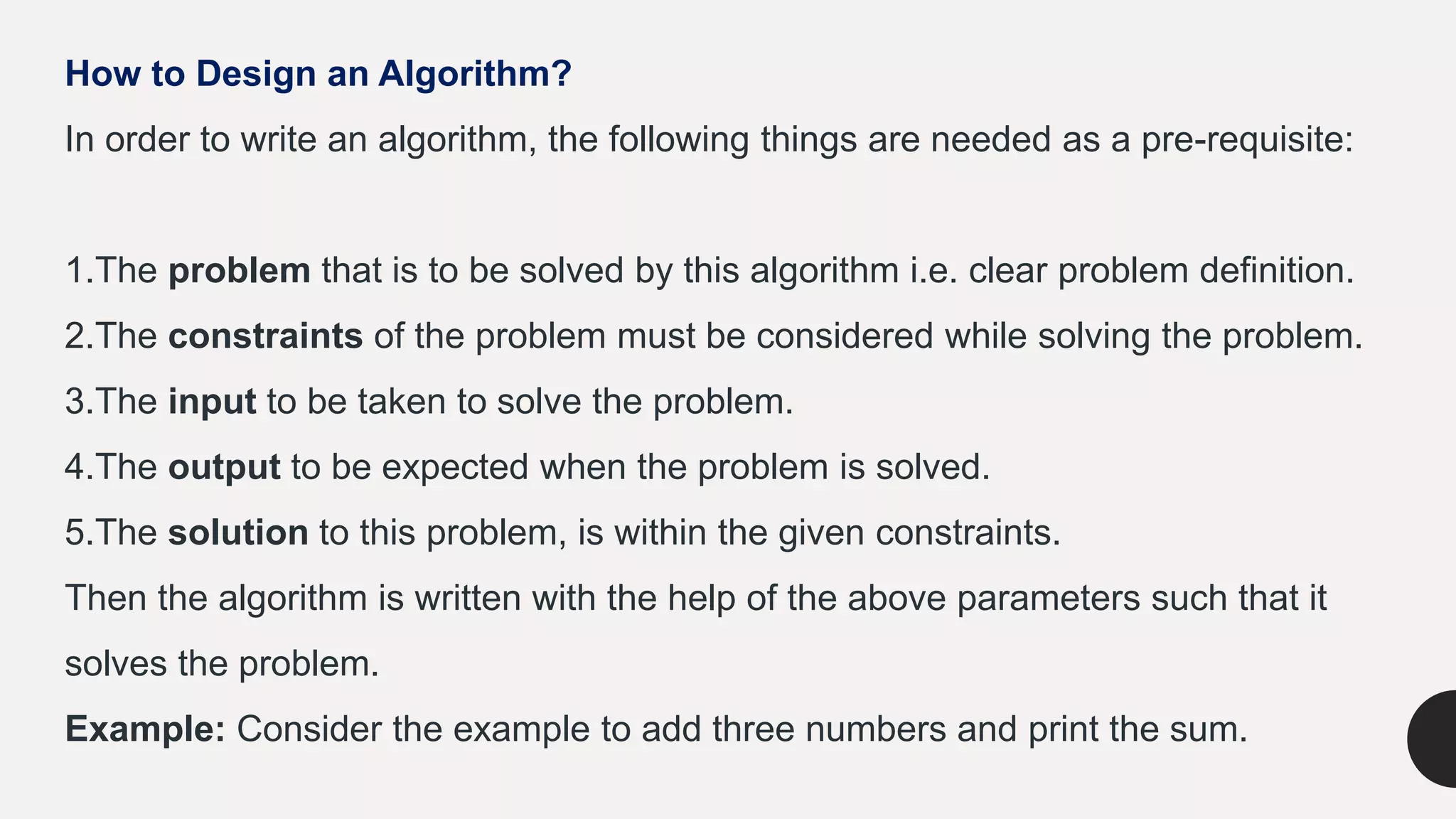 How to Design an Algorithm?
In order to write an algorithm, the following things are needed as a pre-requisite:
1.The problem that is to be solved by this algorithm i.e. clear problem definition.
2.The constraints of the problem must be considered while solving the problem.
3.The input to be taken to solve the problem.
4.The output to be expected when the problem is solved.
5.The solution to this problem, is within the given constraints.
Then the algorithm is written with the help of the above parameters such that it
solves the problem.
Example: Consider the example to add three numbers and print the sum.
 