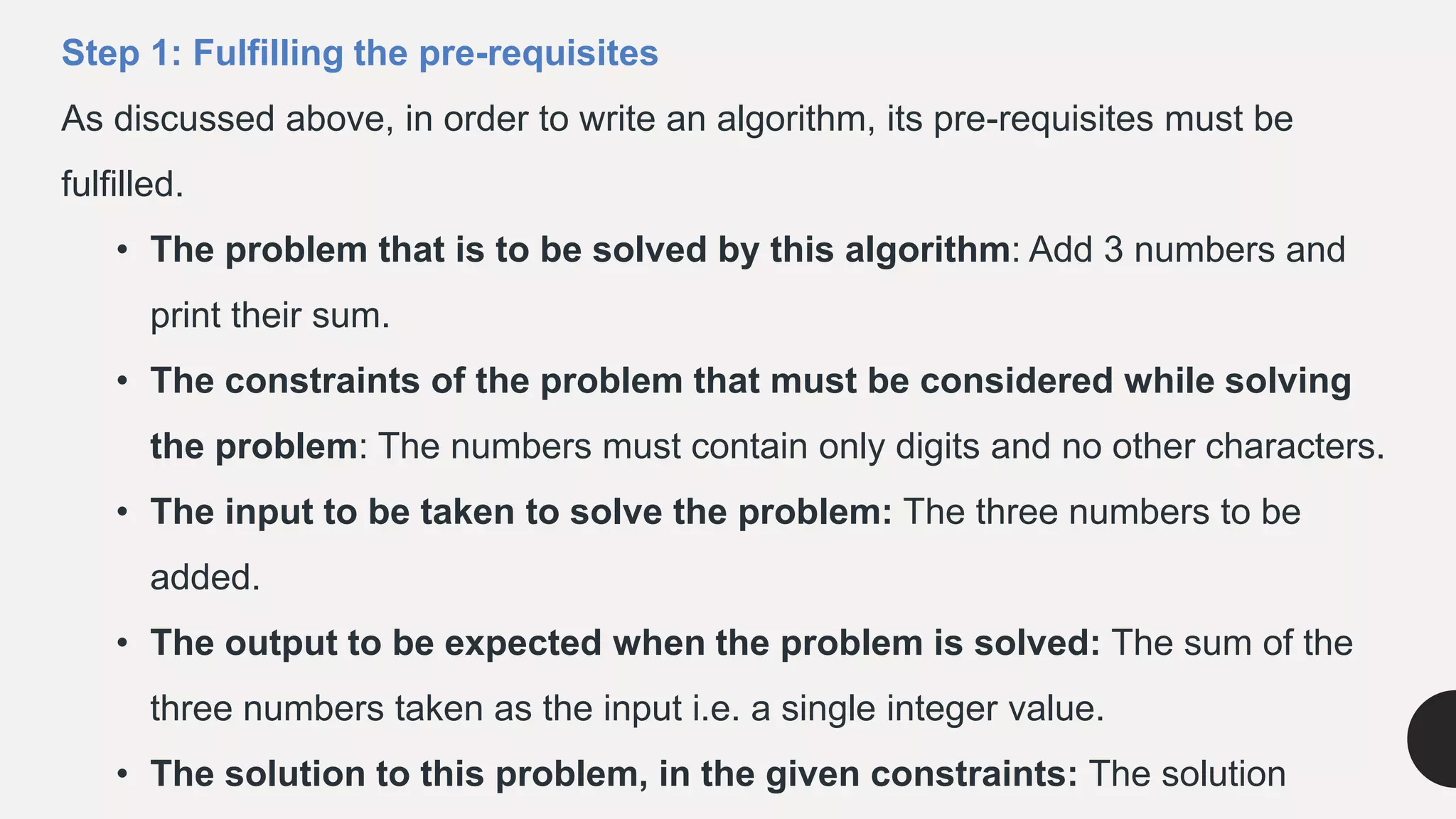 Step 1: Fulfilling the pre-requisites
As discussed above, in order to write an algorithm, its pre-requisites must be
fulfilled.
• The problem that is to be solved by this algorithm: Add 3 numbers and
print their sum.
• The constraints of the problem that must be considered while solving
the problem: The numbers must contain only digits and no other characters.
• The input to be taken to solve the problem: The three numbers to be
added.
• The output to be expected when the problem is solved: The sum of the
three numbers taken as the input i.e. a single integer value.
• The solution to this problem, in the given constraints: The solution
 