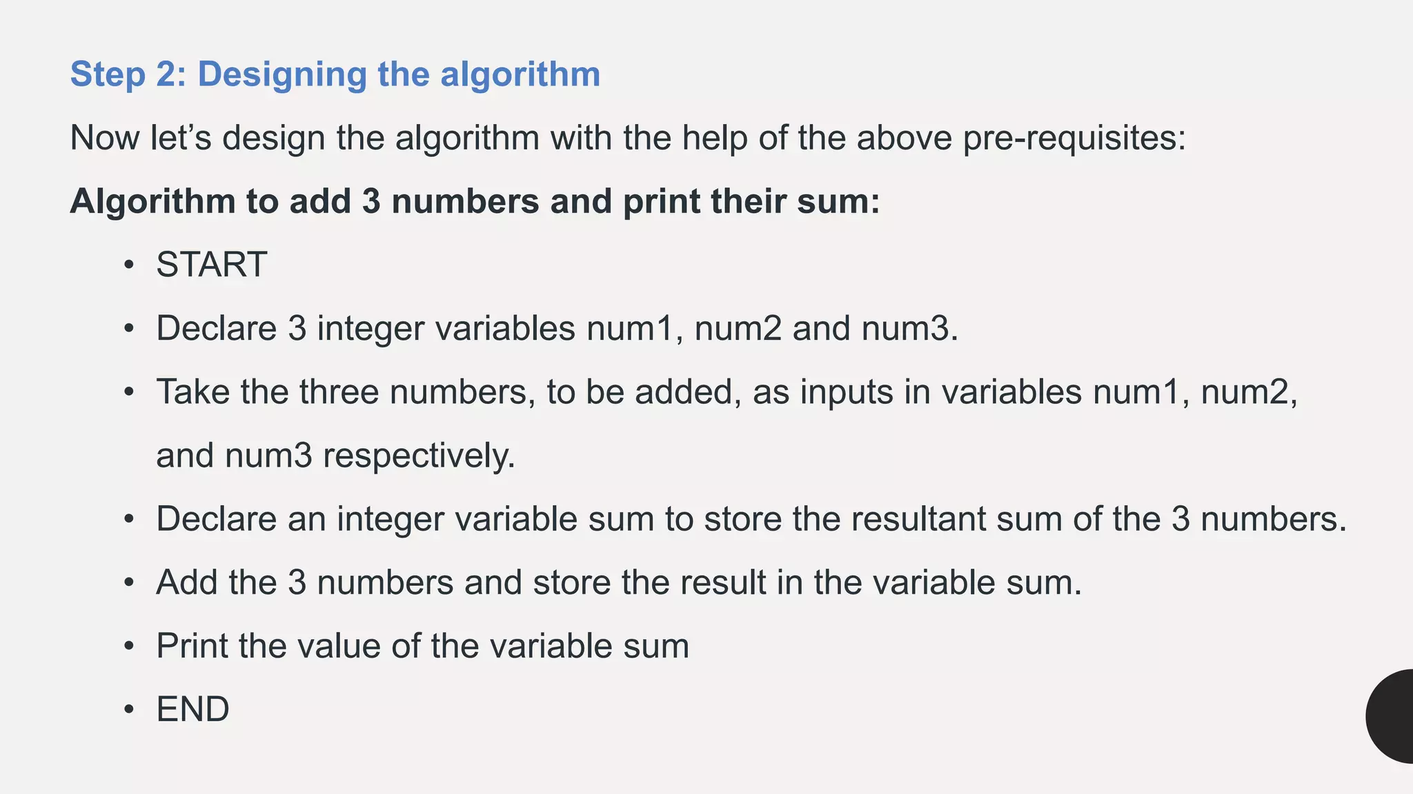 Step 2: Designing the algorithm
Now let’s design the algorithm with the help of the above pre-requisites:
Algorithm to add 3 numbers and print their sum:
• START
• Declare 3 integer variables num1, num2 and num3.
• Take the three numbers, to be added, as inputs in variables num1, num2,
and num3 respectively.
• Declare an integer variable sum to store the resultant sum of the 3 numbers.
• Add the 3 numbers and store the result in the variable sum.
• Print the value of the variable sum
• END
 