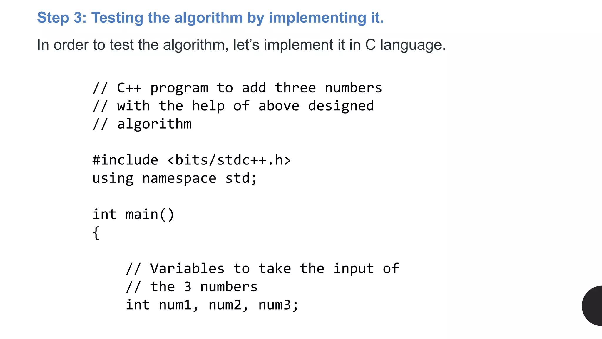 Step 3: Testing the algorithm by implementing it.
In order to test the algorithm, let’s implement it in C language.
// C++ program to add three numbers
// with the help of above designed
// algorithm
#include <bits/stdc++.h>
using namespace std;
int main()
{
// Variables to take the input of
// the 3 numbers
int num1, num2, num3;
 