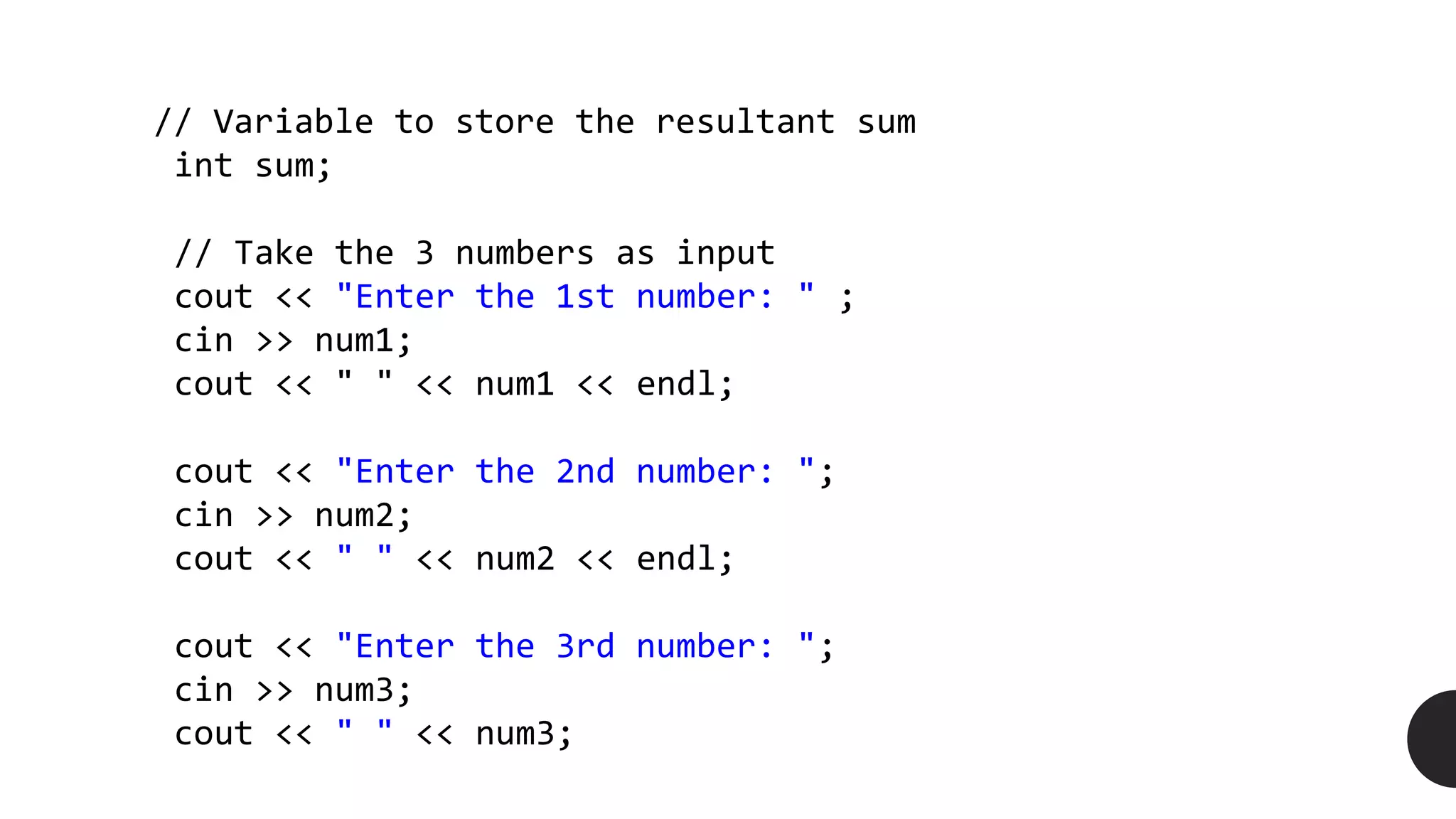 // Variable to store the resultant sum
int sum;
// Take the 3 numbers as input
cout << "Enter the 1st number: " ;
cin >> num1;
cout << " " << num1 << endl;
cout << "Enter the 2nd number: ";
cin >> num2;
cout << " " << num2 << endl;
cout << "Enter the 3rd number: ";
cin >> num3;
cout << " " << num3;
 