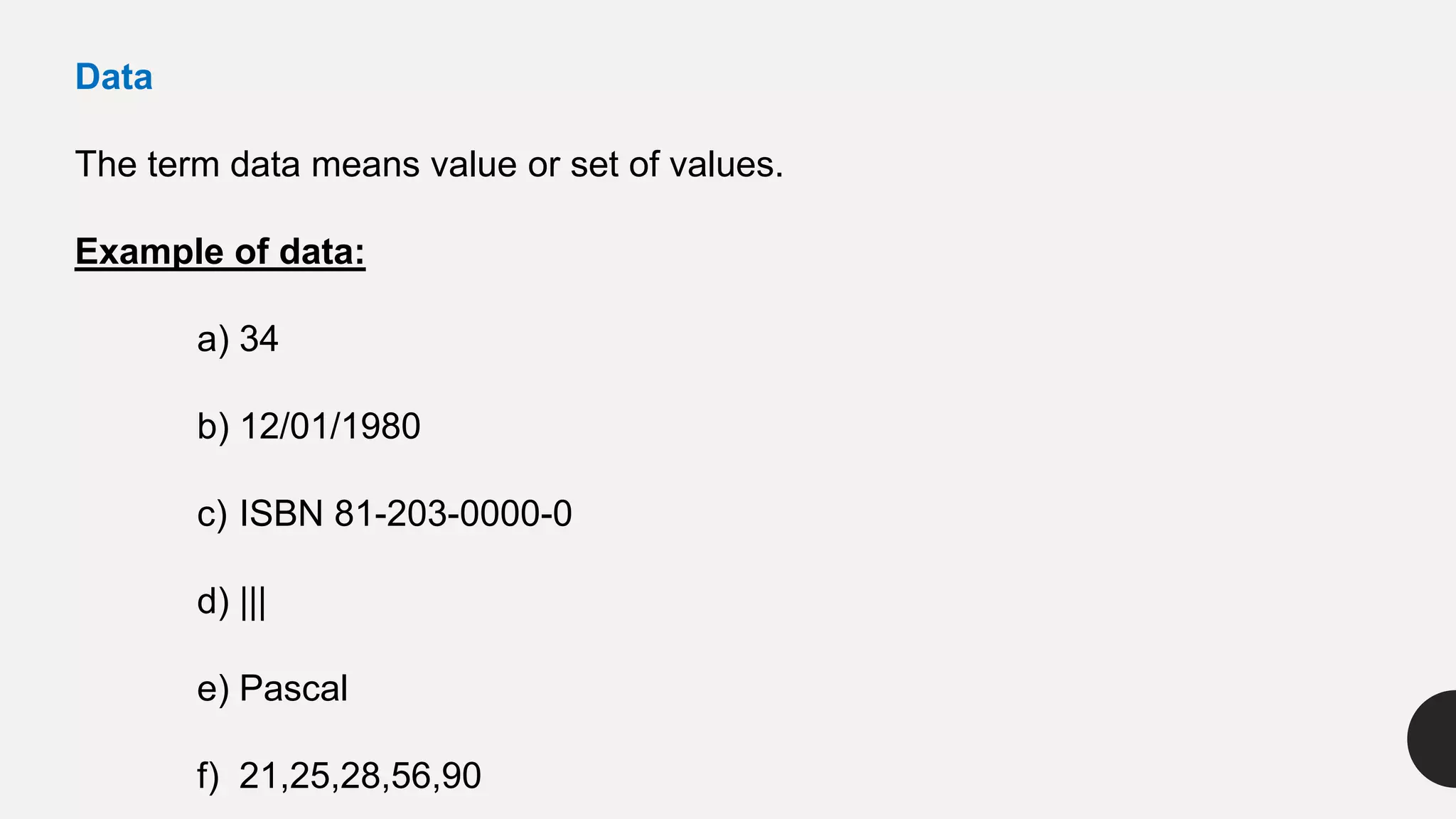 Data
The term data means value or set of values.
Example of data:
a) 34
b) 12/01/1980
c) ISBN 81-203-0000-0
d) |||
e) Pascal
f) 21,25,28,56,90
 