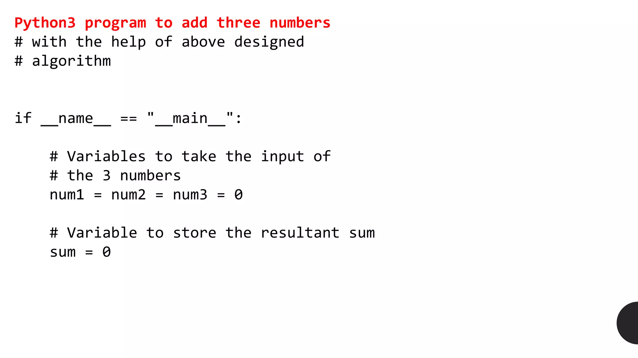 Python3 program to add three numbers
# with the help of above designed
# algorithm
if __name__ == "__main__":
# Variables to take the input of
# the 3 numbers
num1 = num2 = num3 = 0
# Variable to store the resultant sum
sum = 0
 