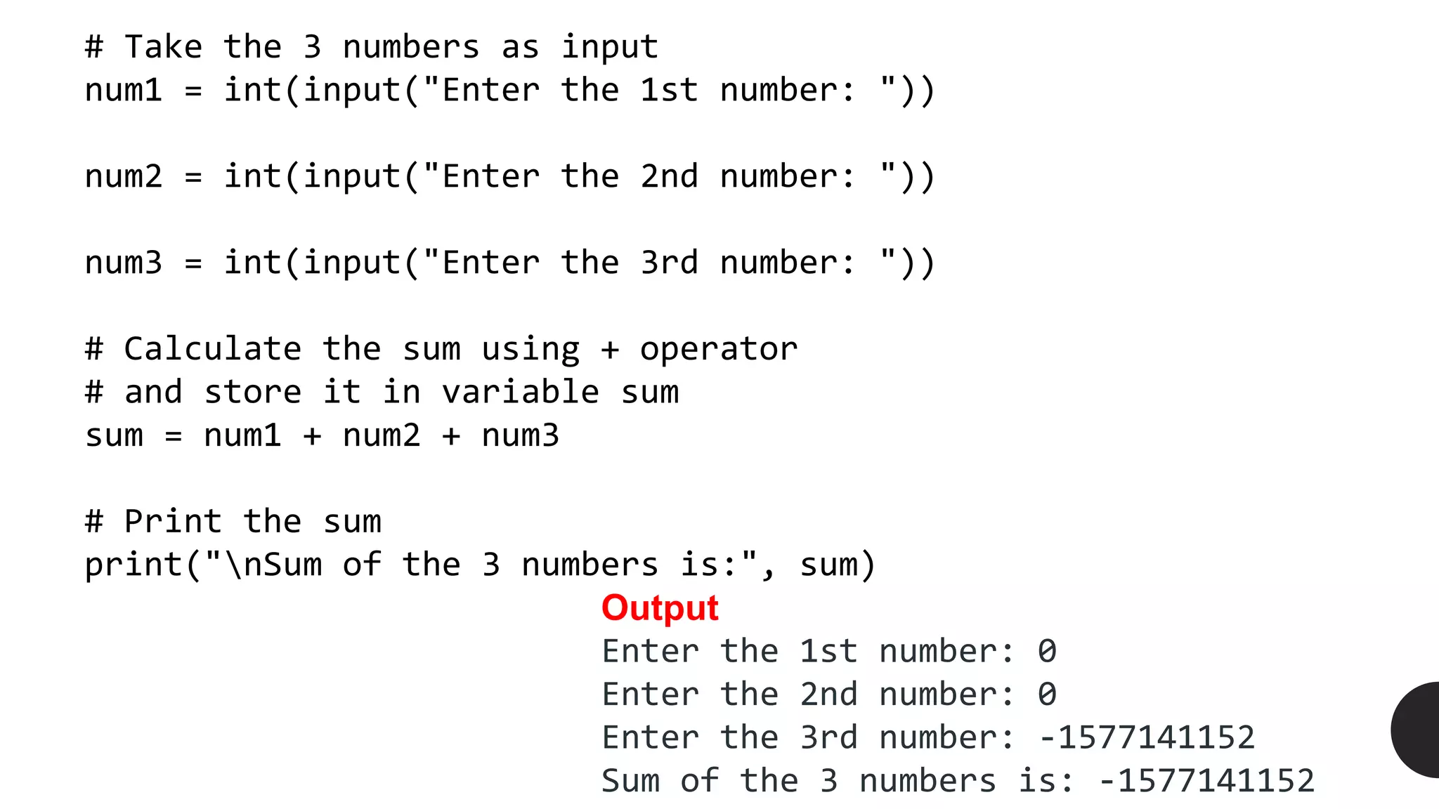 # Take the 3 numbers as input
num1 = int(input("Enter the 1st number: "))
num2 = int(input("Enter the 2nd number: "))
num3 = int(input("Enter the 3rd number: "))
# Calculate the sum using + operator
# and store it in variable sum
sum = num1 + num2 + num3
# Print the sum
print("nSum of the 3 numbers is:", sum)
Output
Enter the 1st number: 0
Enter the 2nd number: 0
Enter the 3rd number: -1577141152
Sum of the 3 numbers is: -1577141152
 