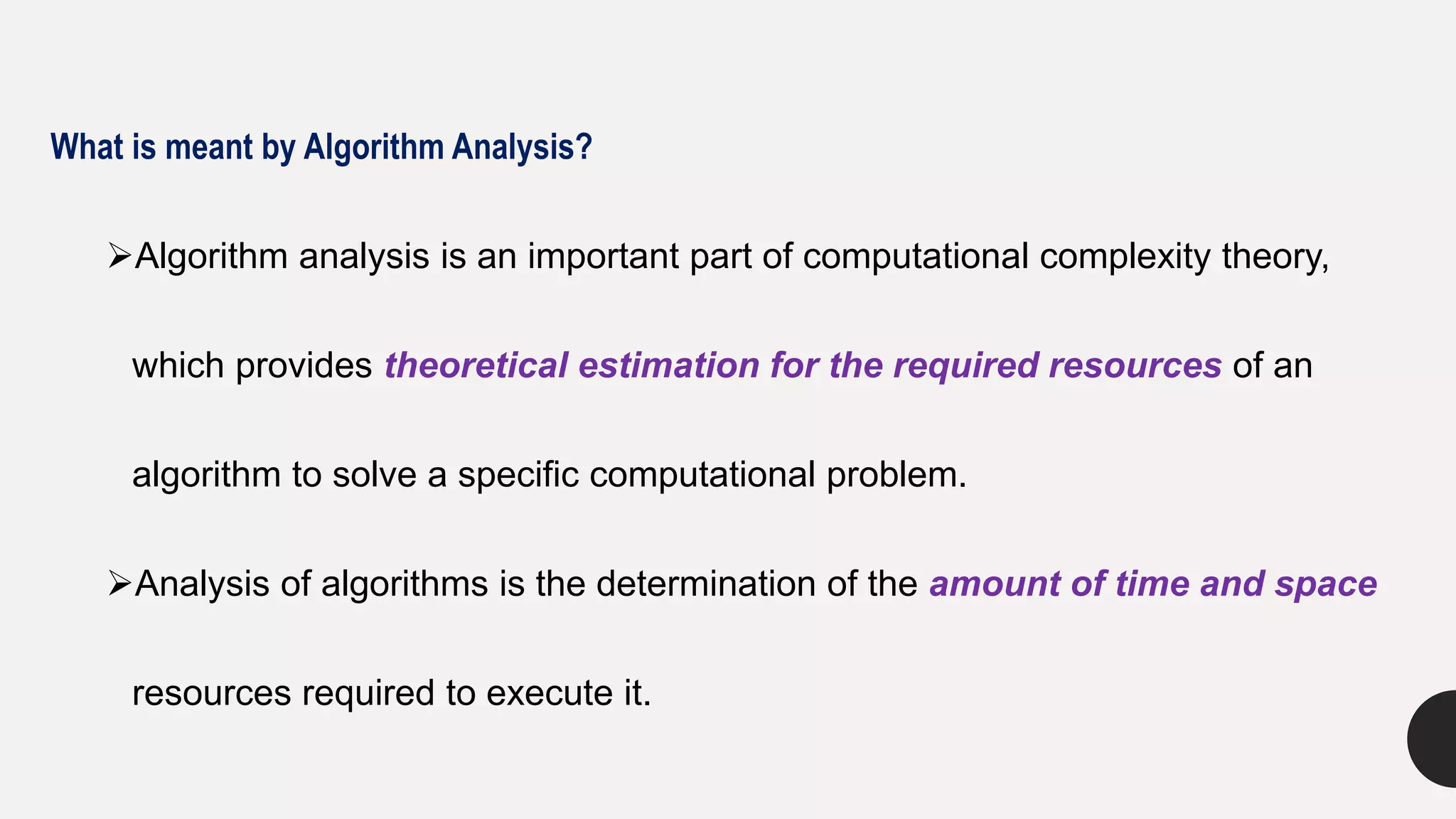 What is meant by Algorithm Analysis?
Algorithm analysis is an important part of computational complexity theory,
which provides theoretical estimation for the required resources of an
algorithm to solve a specific computational problem.
Analysis of algorithms is the determination of the amount of time and space
resources required to execute it.
 