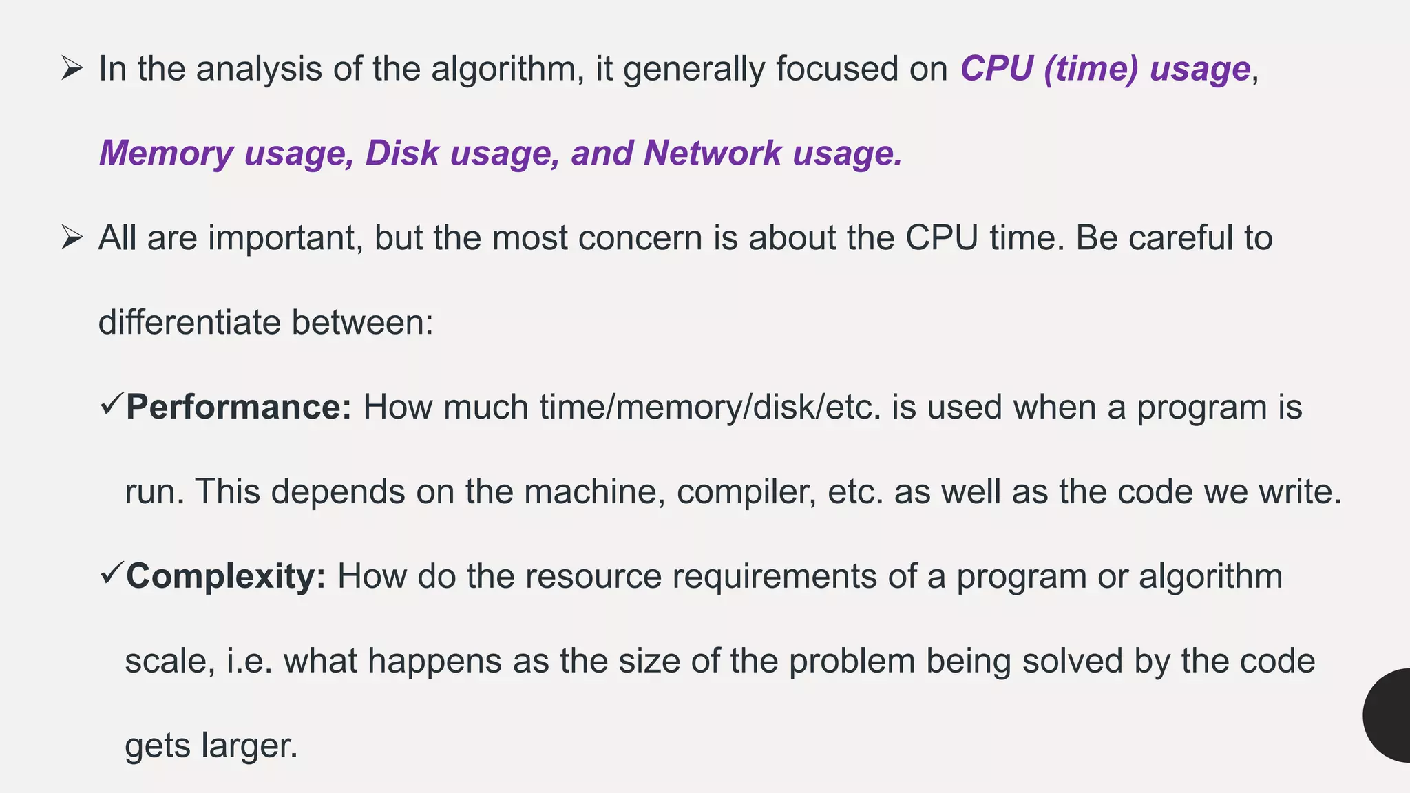  In the analysis of the algorithm, it generally focused on CPU (time) usage,
Memory usage, Disk usage, and Network usage.
 All are important, but the most concern is about the CPU time. Be careful to
differentiate between:
Performance: How much time/memory/disk/etc. is used when a program is
run. This depends on the machine, compiler, etc. as well as the code we write.
Complexity: How do the resource requirements of a program or algorithm
scale, i.e. what happens as the size of the problem being solved by the code
gets larger.
 