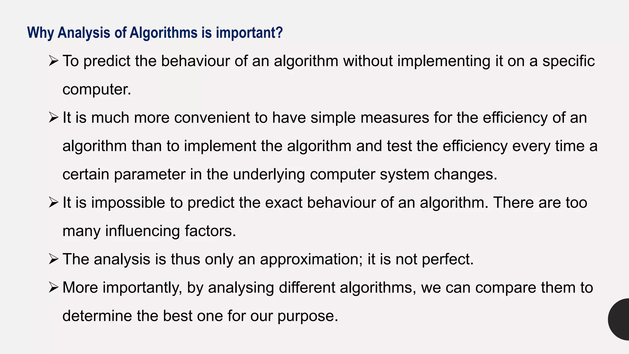 Why Analysis of Algorithms is important?
 To predict the behaviour of an algorithm without implementing it on a specific
computer.
 It is much more convenient to have simple measures for the efficiency of an
algorithm than to implement the algorithm and test the efficiency every time a
certain parameter in the underlying computer system changes.
 It is impossible to predict the exact behaviour of an algorithm. There are too
many influencing factors.
 The analysis is thus only an approximation; it is not perfect.
 More importantly, by analysing different algorithms, we can compare them to
determine the best one for our purpose.
 