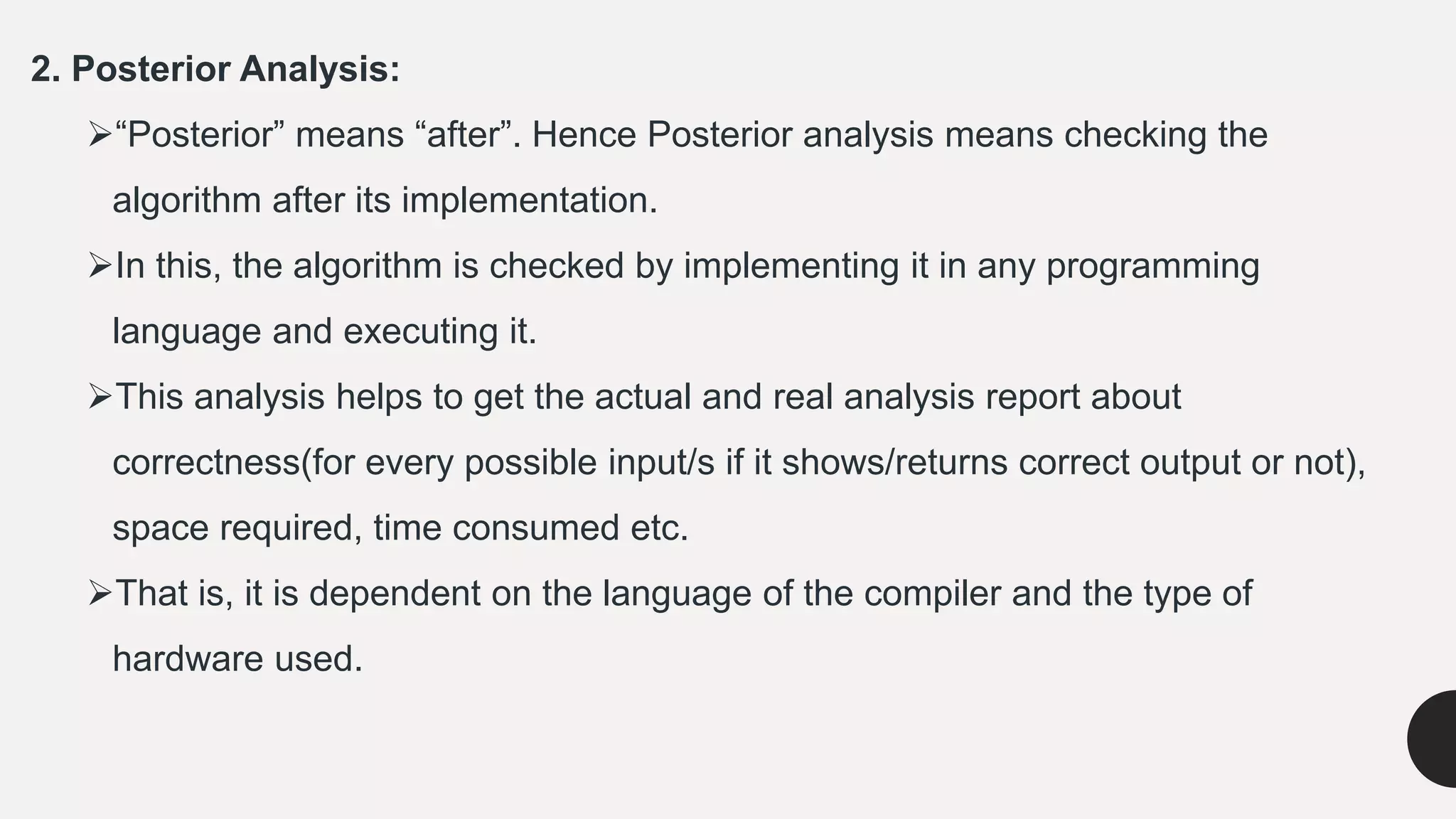 2. Posterior Analysis:
“Posterior” means “after”. Hence Posterior analysis means checking the
algorithm after its implementation.
In this, the algorithm is checked by implementing it in any programming
language and executing it.
This analysis helps to get the actual and real analysis report about
correctness(for every possible input/s if it shows/returns correct output or not),
space required, time consumed etc.
That is, it is dependent on the language of the compiler and the type of
hardware used.
 