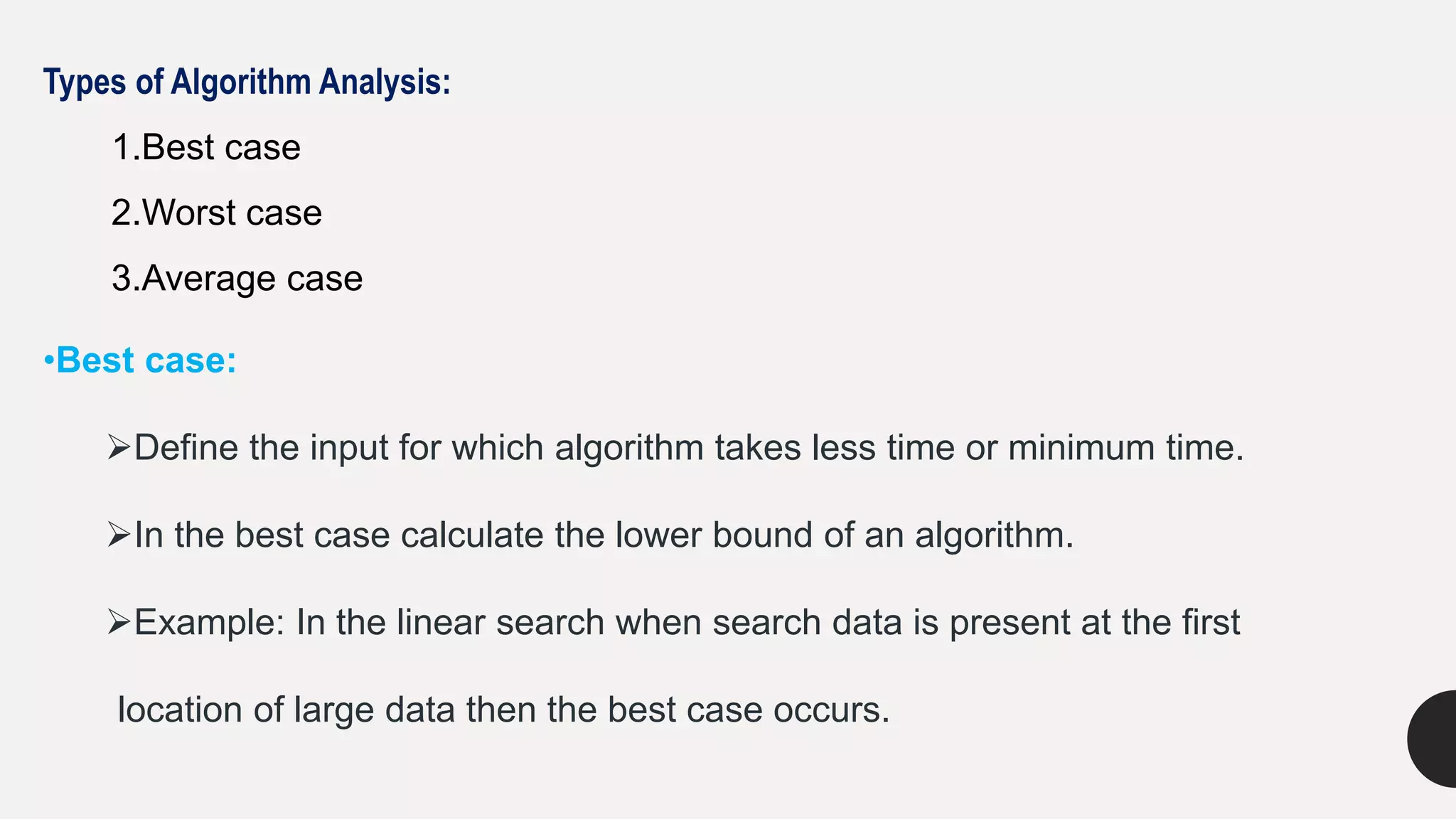 Types of Algorithm Analysis:
1.Best case
2.Worst case
3.Average case
•Best case:
Define the input for which algorithm takes less time or minimum time.
In the best case calculate the lower bound of an algorithm.
Example: In the linear search when search data is present at the first
location of large data then the best case occurs.
 
