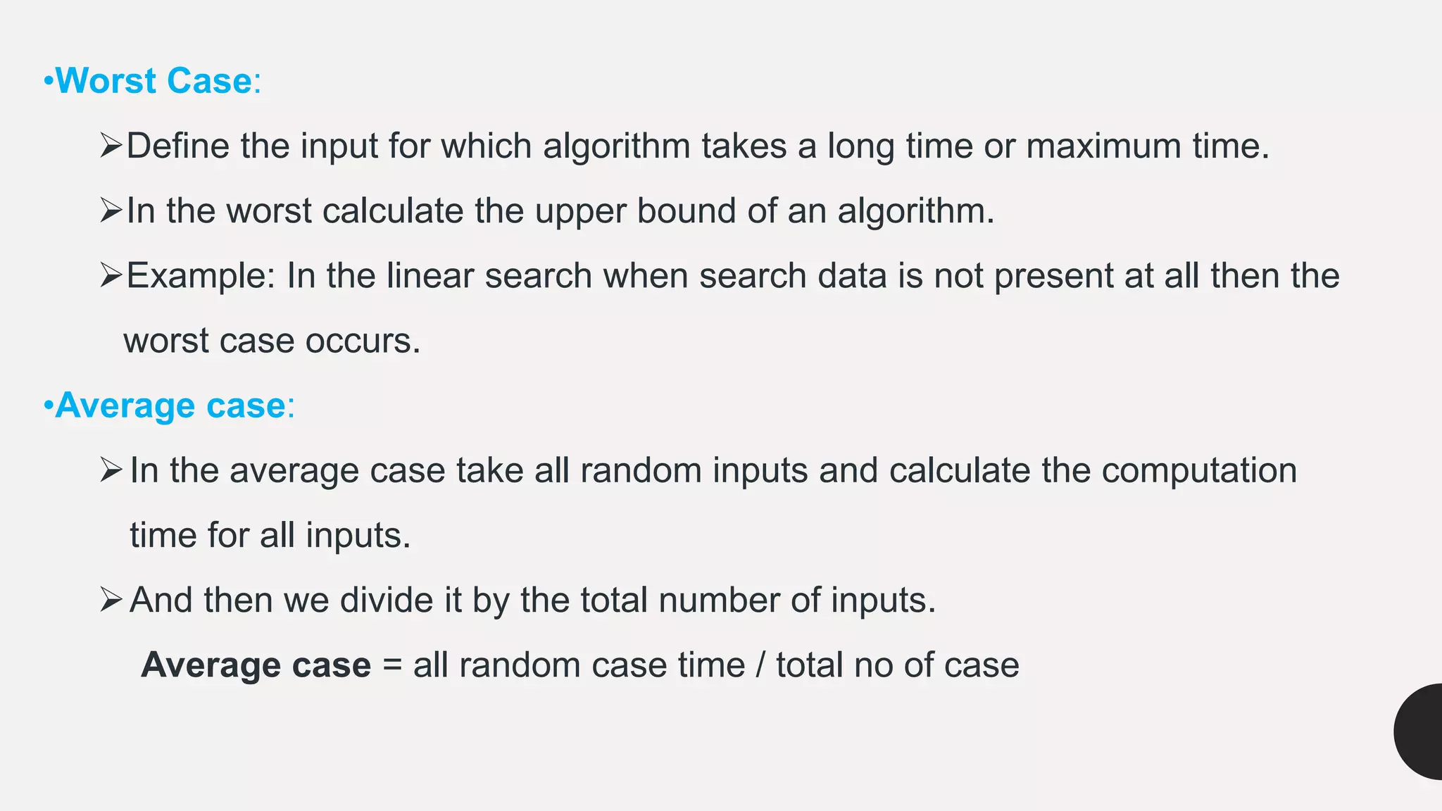 •Worst Case:
Define the input for which algorithm takes a long time or maximum time.
In the worst calculate the upper bound of an algorithm.
Example: In the linear search when search data is not present at all then the
worst case occurs.
•Average case:
In the average case take all random inputs and calculate the computation
time for all inputs.
And then we divide it by the total number of inputs.
Average case = all random case time / total no of case
 