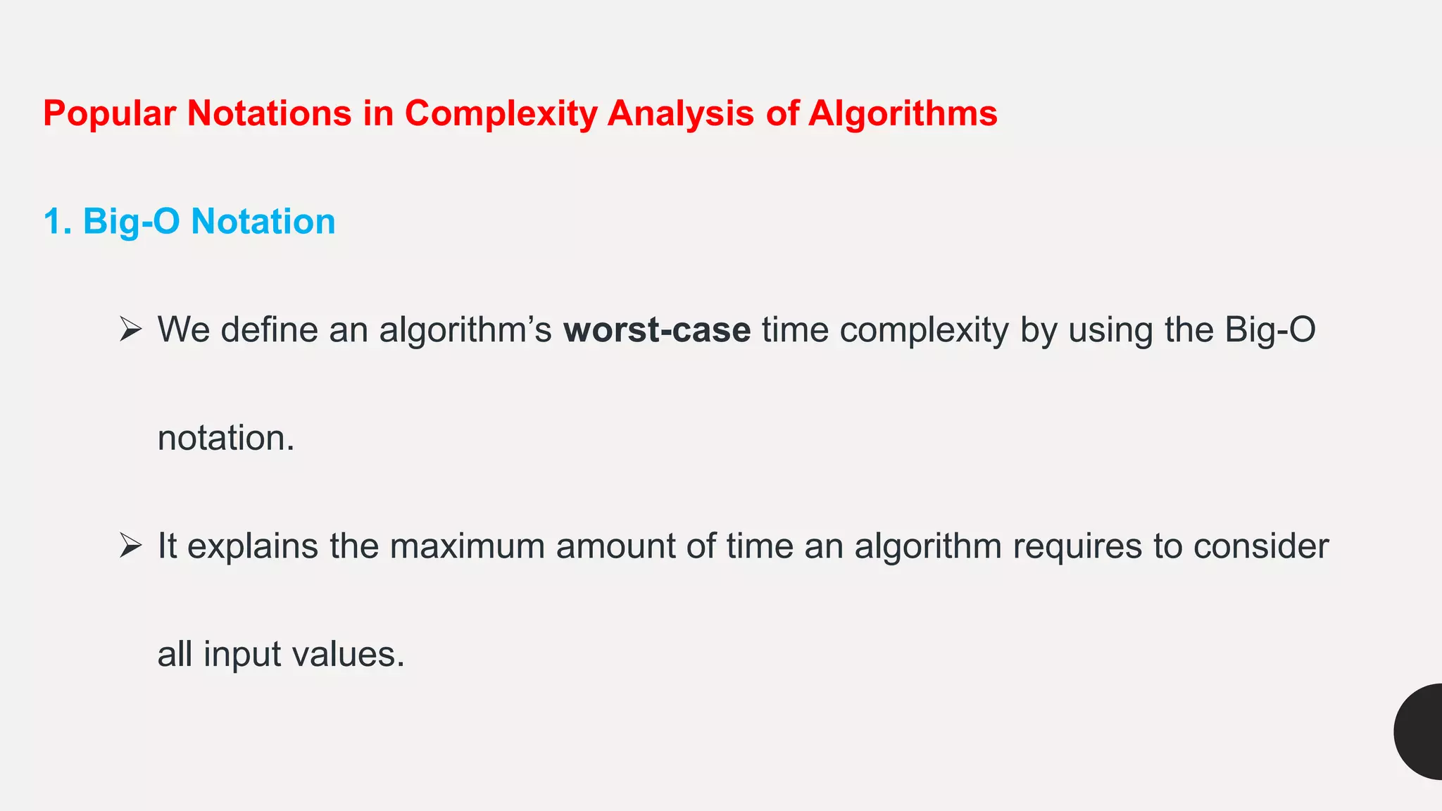 Popular Notations in Complexity Analysis of Algorithms
1. Big-O Notation
 We define an algorithm’s worst-case time complexity by using the Big-O
notation.
 It explains the maximum amount of time an algorithm requires to consider
all input values.
 