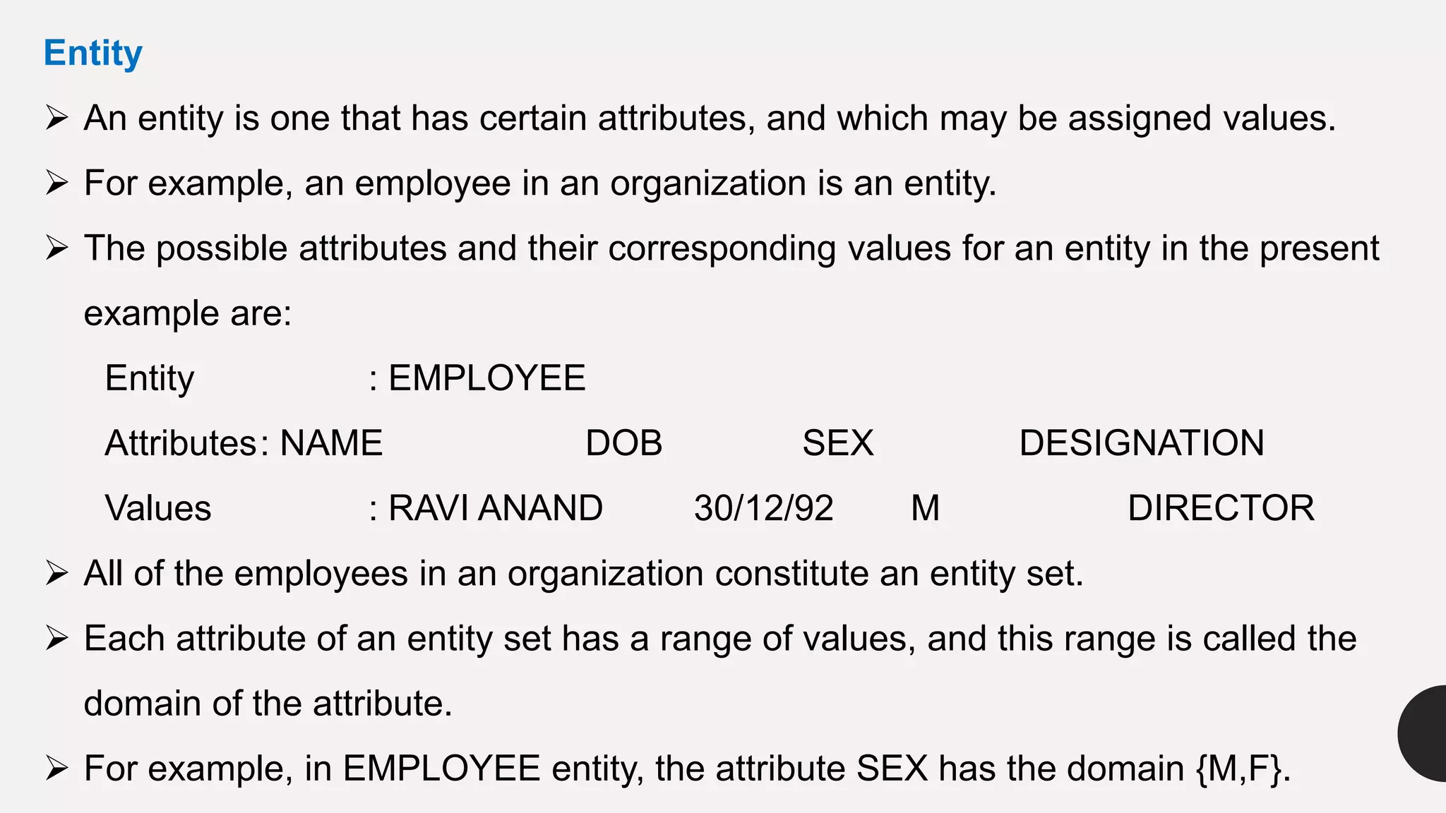 Entity
 An entity is one that has certain attributes, and which may be assigned values.
 For example, an employee in an organization is an entity.
 The possible attributes and their corresponding values for an entity in the present
example are:
Entity : EMPLOYEE
Attributes: NAME DOB SEX DESIGNATION
Values : RAVI ANAND 30/12/92 M DIRECTOR
 All of the employees in an organization constitute an entity set.
 Each attribute of an entity set has a range of values, and this range is called the
domain of the attribute.
 For example, in EMPLOYEE entity, the attribute SEX has the domain {M,F}.
 