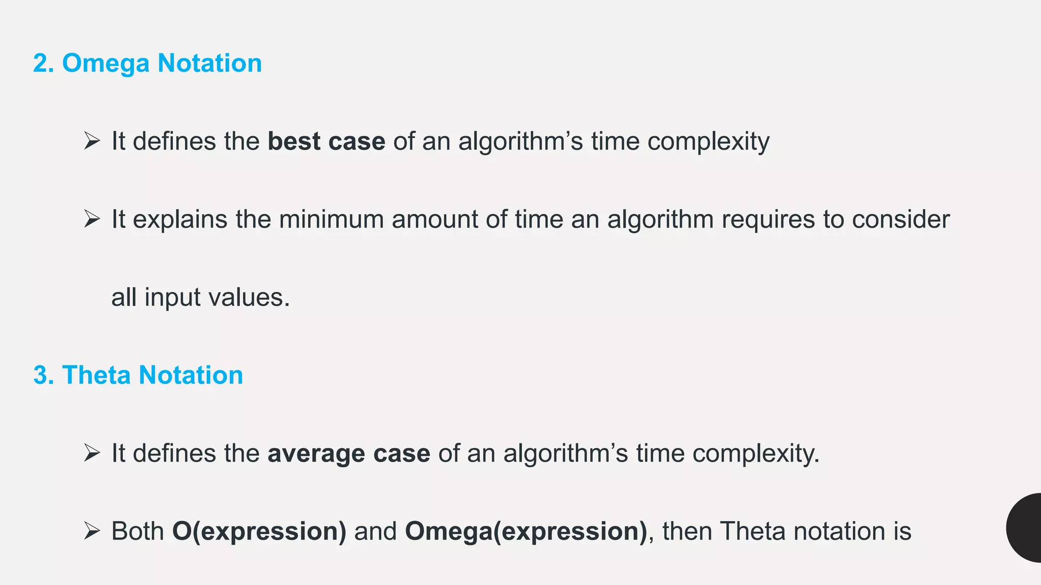 2. Omega Notation
 It defines the best case of an algorithm’s time complexity
 It explains the minimum amount of time an algorithm requires to consider
all input values.
3. Theta Notation
 It defines the average case of an algorithm’s time complexity.
 Both O(expression) and Omega(expression), then Theta notation is
 