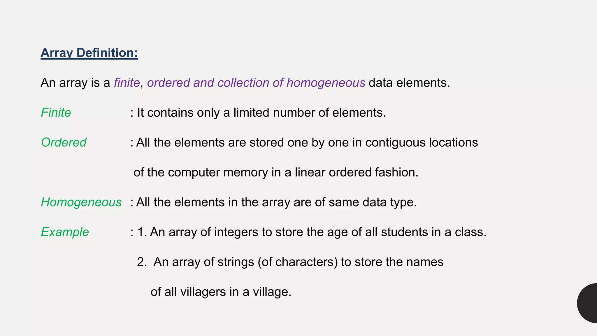 Array Definition:
An array is a finite, ordered and collection of homogeneous data elements.
Finite : It contains only a limited number of elements.
Ordered : All the elements are stored one by one in contiguous locations
of the computer memory in a linear ordered fashion.
Homogeneous : All the elements in the array are of same data type.
Example : 1. An array of integers to store the age of all students in a class.
2. An array of strings (of characters) to store the names
of all villagers in a village.
 