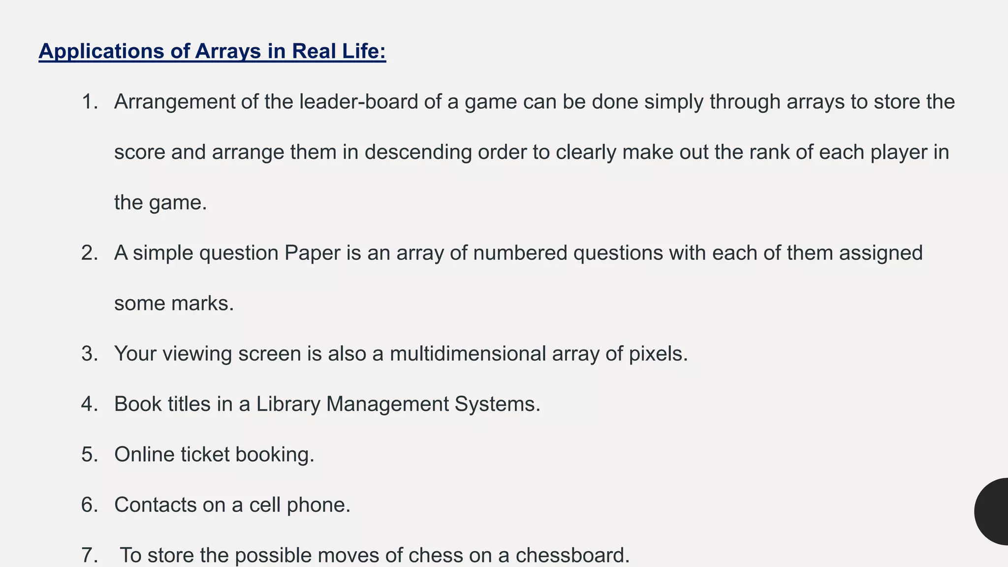 Applications of Arrays in Real Life:
1. Arrangement of the leader-board of a game can be done simply through arrays to store the
score and arrange them in descending order to clearly make out the rank of each player in
the game.
2. A simple question Paper is an array of numbered questions with each of them assigned
some marks.
3. Your viewing screen is also a multidimensional array of pixels.
4. Book titles in a Library Management Systems.
5. Online ticket booking.
6. Contacts on a cell phone.
7. To store the possible moves of chess on a chessboard.
 