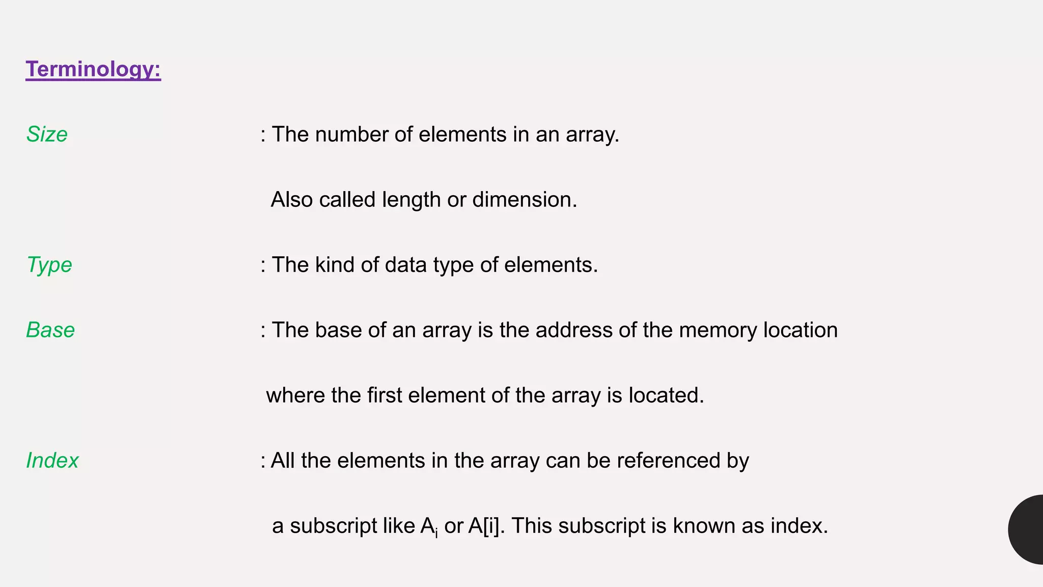 Terminology:
Size : The number of elements in an array.
Also called length or dimension.
Type : The kind of data type of elements.
Base : The base of an array is the address of the memory location
where the first element of the array is located.
Index : All the elements in the array can be referenced by
a subscript like Ai or A[i]. This subscript is known as index.
 