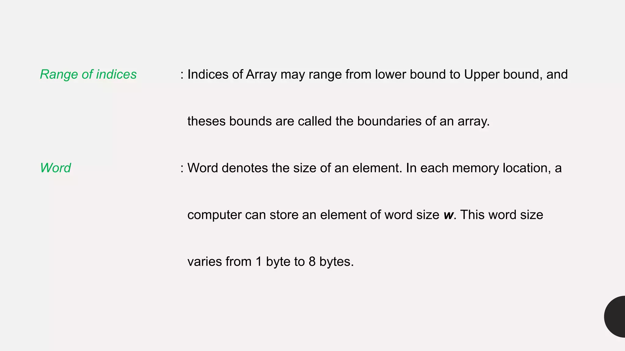 Range of indices : Indices of Array may range from lower bound to Upper bound, and
theses bounds are called the boundaries of an array.
Word : Word denotes the size of an element. In each memory location, a
computer can store an element of word size w. This word size
varies from 1 byte to 8 bytes.
 