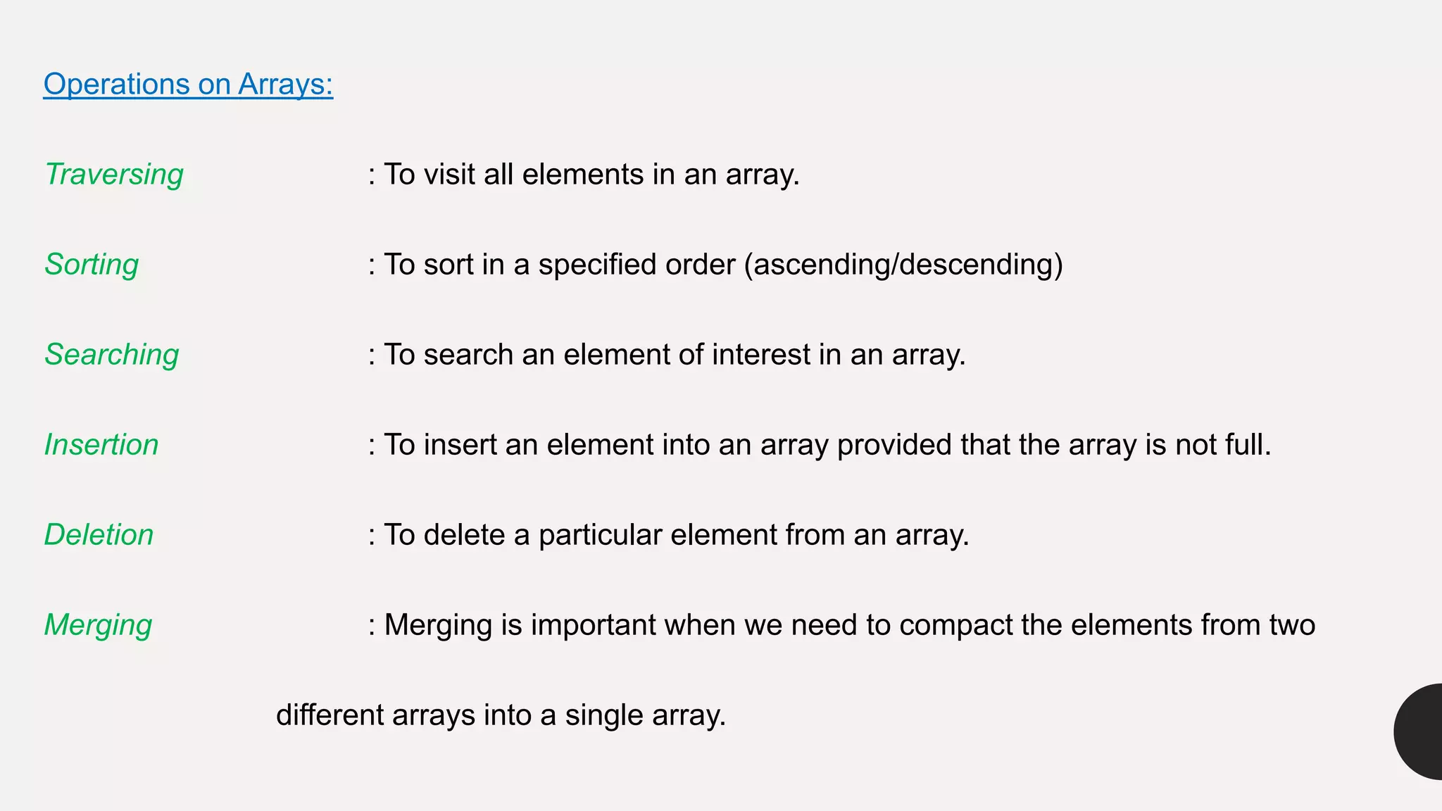 Operations on Arrays:
Traversing : To visit all elements in an array.
Sorting : To sort in a specified order (ascending/descending)
Searching : To search an element of interest in an array.
Insertion : To insert an element into an array provided that the array is not full.
Deletion : To delete a particular element from an array.
Merging : Merging is important when we need to compact the elements from two
different arrays into a single array.
 