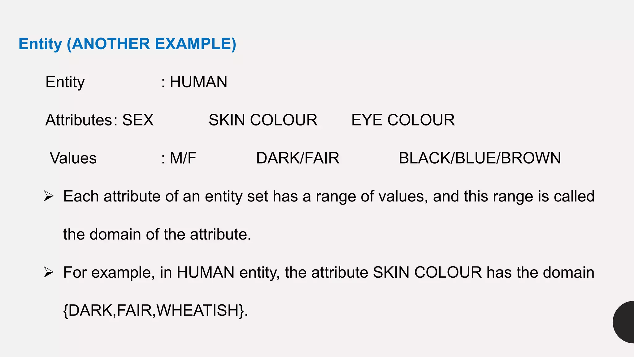 Entity (ANOTHER EXAMPLE)
Entity : HUMAN
Attributes: SEX SKIN COLOUR EYE COLOUR
Values : M/F DARK/FAIR BLACK/BLUE/BROWN
 Each attribute of an entity set has a range of values, and this range is called
the domain of the attribute.
 For example, in HUMAN entity, the attribute SKIN COLOUR has the domain
{DARK,FAIR,WHEATISH}.
 