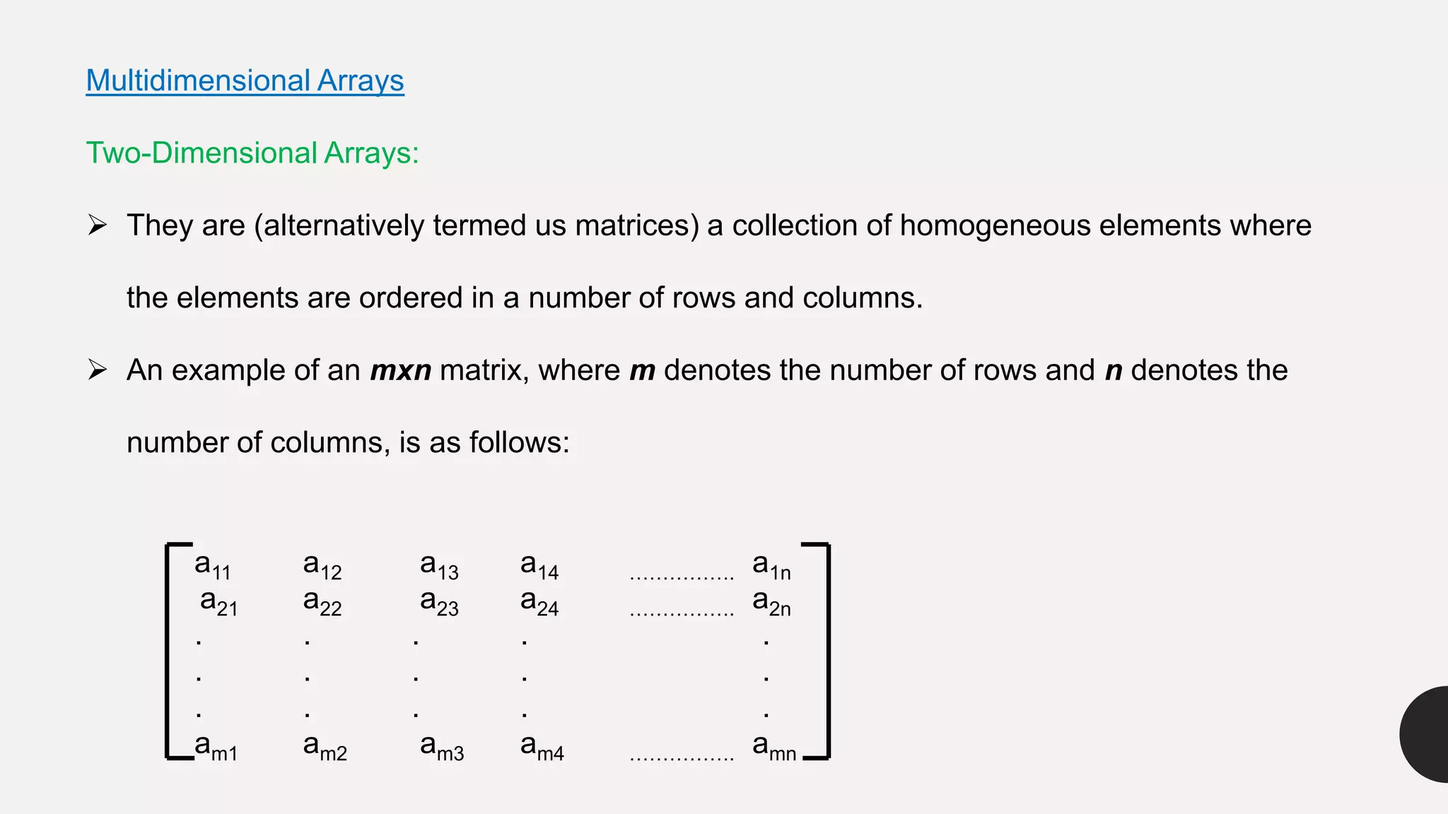 Multidimensional Arrays
Two-Dimensional Arrays:
 They are (alternatively termed us matrices) a collection of homogeneous elements where
the elements are ordered in a number of rows and columns.
 An example of an mxn matrix, where m denotes the number of rows and n denotes the
number of columns, is as follows:
a11 a12 a13 a14 ……………. a1n
a21 a22 a23 a24 ……………. a2n
. . . . .
. . . . .
. . . . .
am1 am2 am3 am4 ……………. amn
 