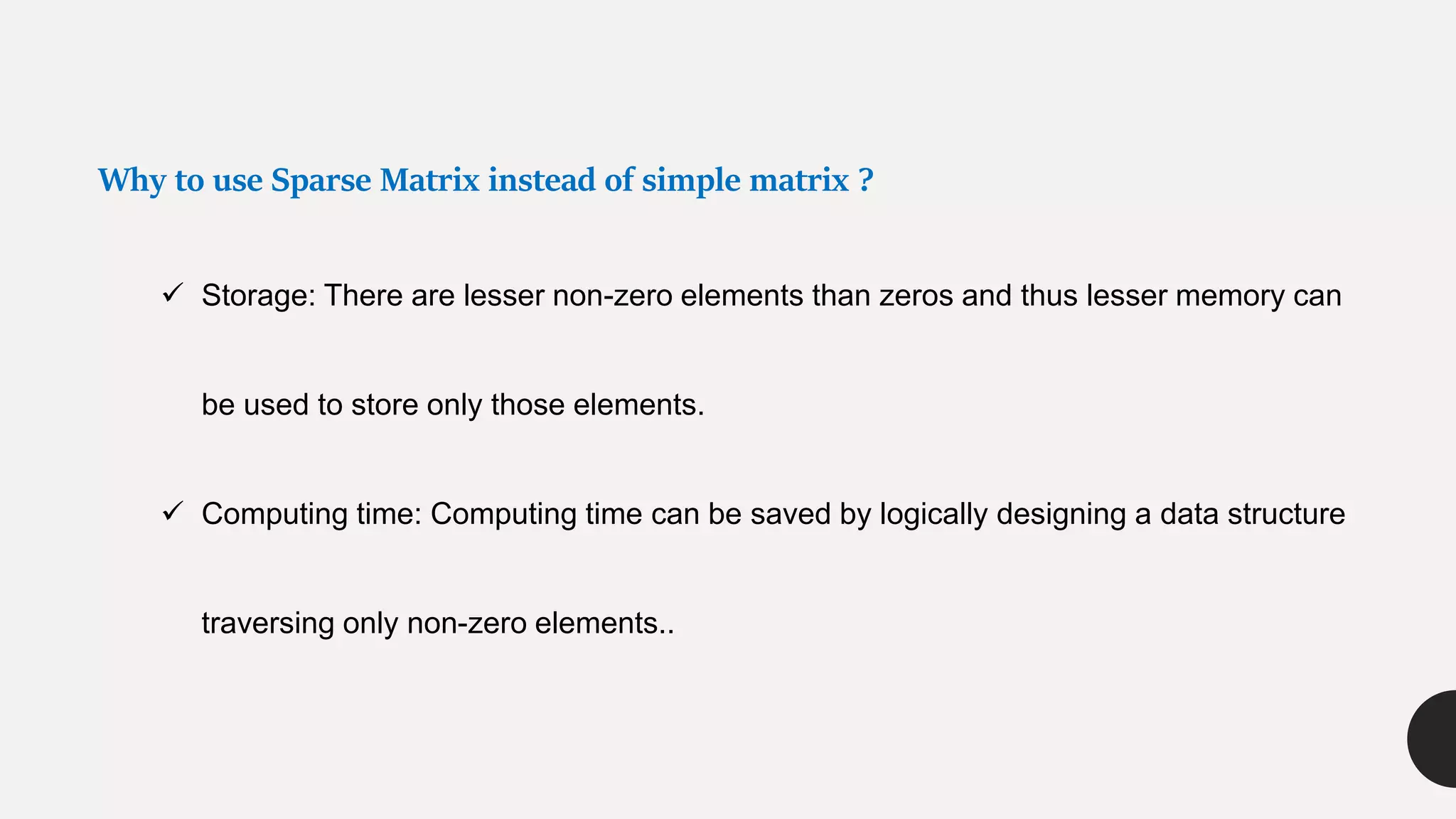 Why to use Sparse Matrix instead of simple matrix ?
 Storage: There are lesser non-zero elements than zeros and thus lesser memory can
be used to store only those elements.
 Computing time: Computing time can be saved by logically designing a data structure
traversing only non-zero elements..
 
