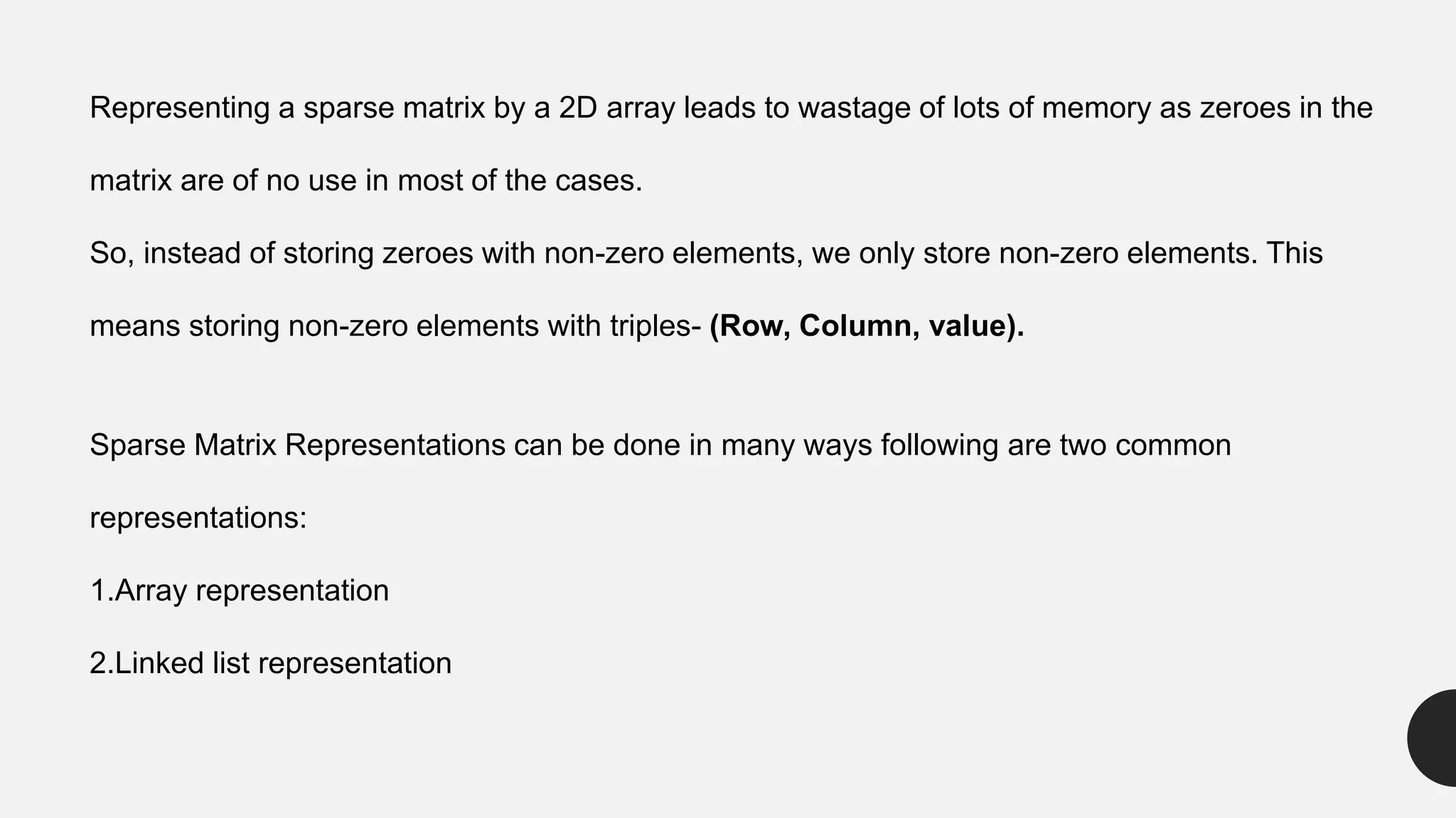 Representing a sparse matrix by a 2D array leads to wastage of lots of memory as zeroes in the
matrix are of no use in most of the cases.
So, instead of storing zeroes with non-zero elements, we only store non-zero elements. This
means storing non-zero elements with triples- (Row, Column, value).
Sparse Matrix Representations can be done in many ways following are two common
representations:
1.Array representation
2.Linked list representation
 