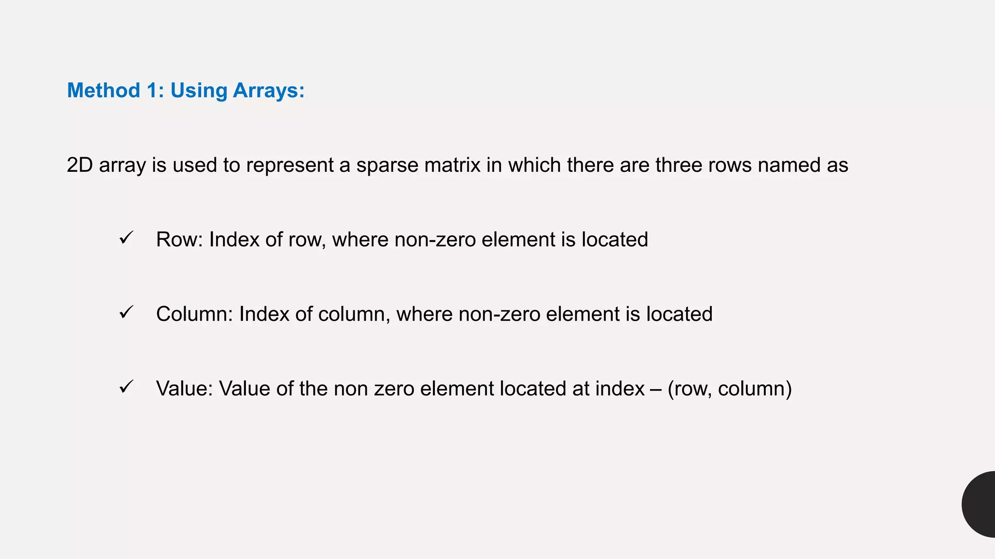 Method 1: Using Arrays:
2D array is used to represent a sparse matrix in which there are three rows named as
 Row: Index of row, where non-zero element is located
 Column: Index of column, where non-zero element is located
 Value: Value of the non zero element located at index – (row, column)
 