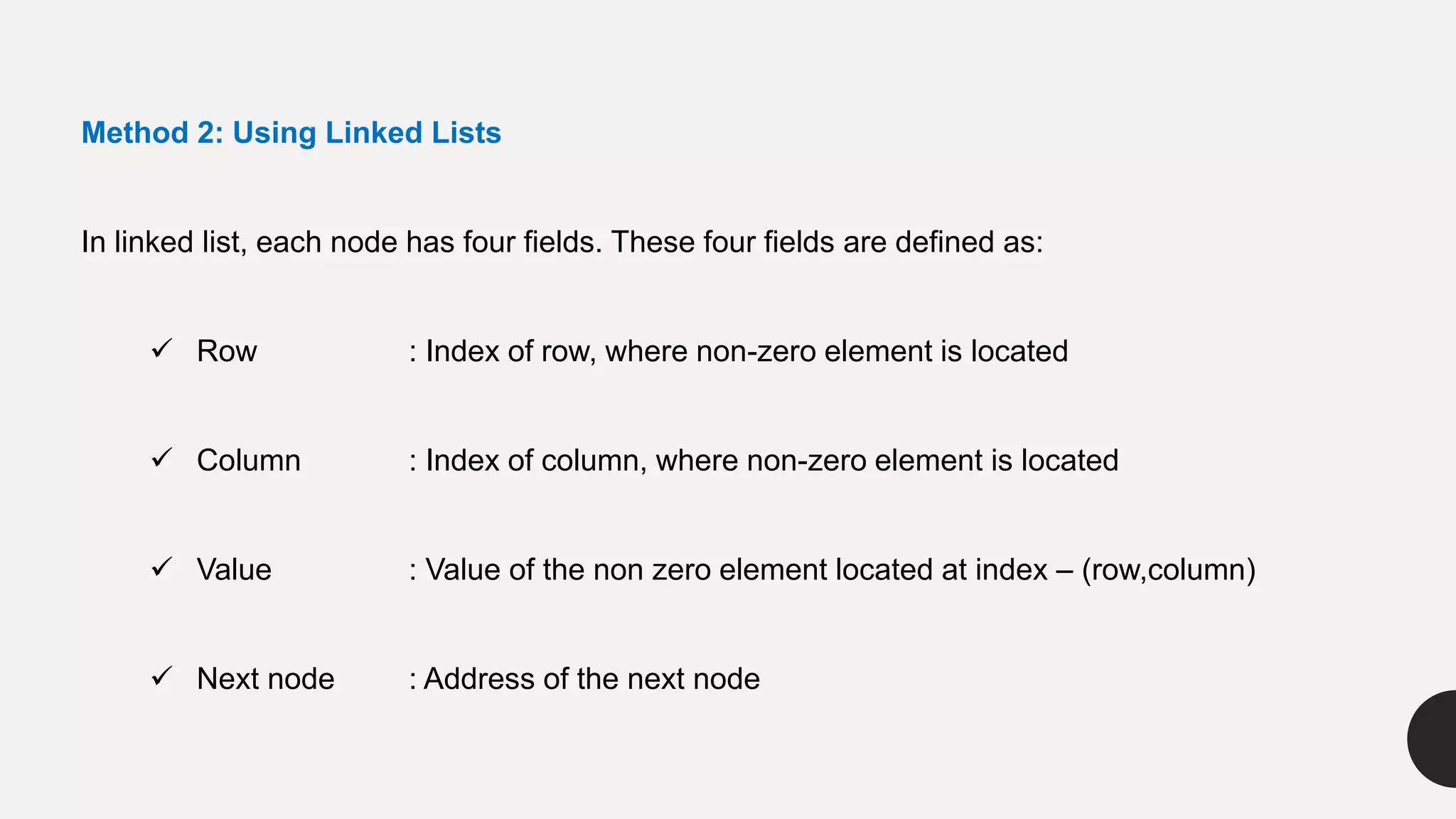 Method 2: Using Linked Lists
In linked list, each node has four fields. These four fields are defined as:
 Row : Index of row, where non-zero element is located
 Column : Index of column, where non-zero element is located
 Value : Value of the non zero element located at index – (row,column)
 Next node : Address of the next node
 