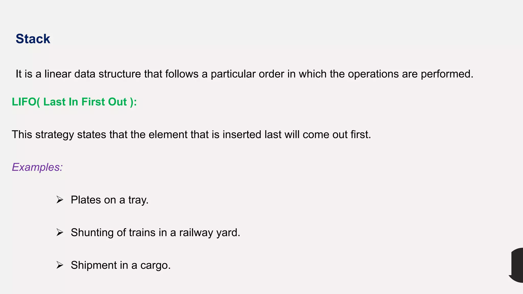 Stack
It is a linear data structure that follows a particular order in which the operations are performed.
LIFO( Last In First Out ):
This strategy states that the element that is inserted last will come out first.
Examples:
 Plates on a tray.
 Shunting of trains in a railway yard.
 Shipment in a cargo.
 