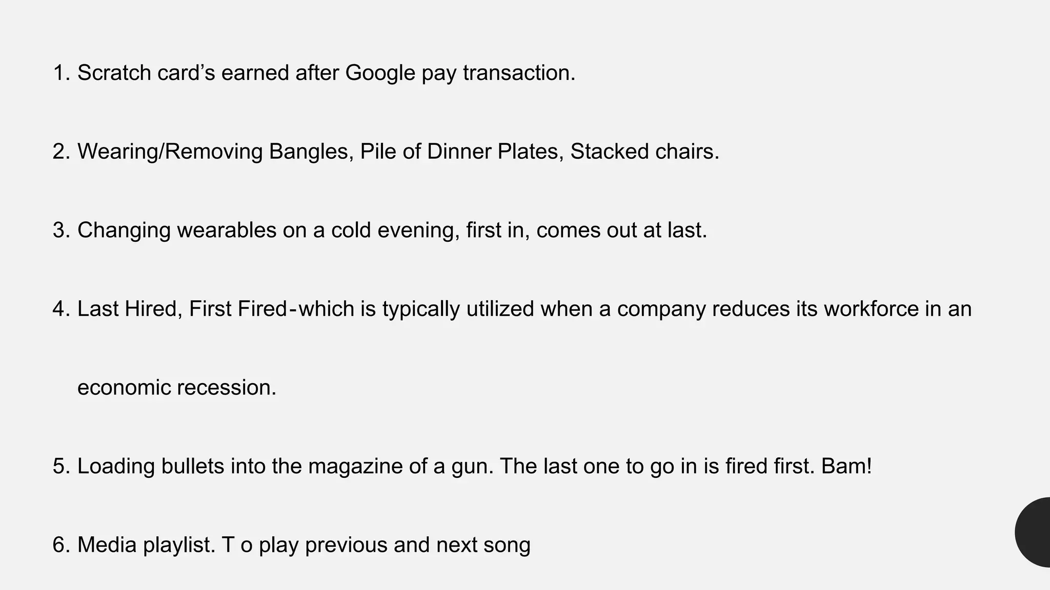 1. Scratch card’s earned after Google pay transaction.
2. Wearing/Removing Bangles, Pile of Dinner Plates, Stacked chairs.
3. Changing wearables on a cold evening, first in, comes out at last.
4. Last Hired, First Fired-which is typically utilized when a company reduces its workforce in an
economic recession.
5. Loading bullets into the magazine of a gun. The last one to go in is fired first. Bam!
6. Media playlist. T o play previous and next song
 
