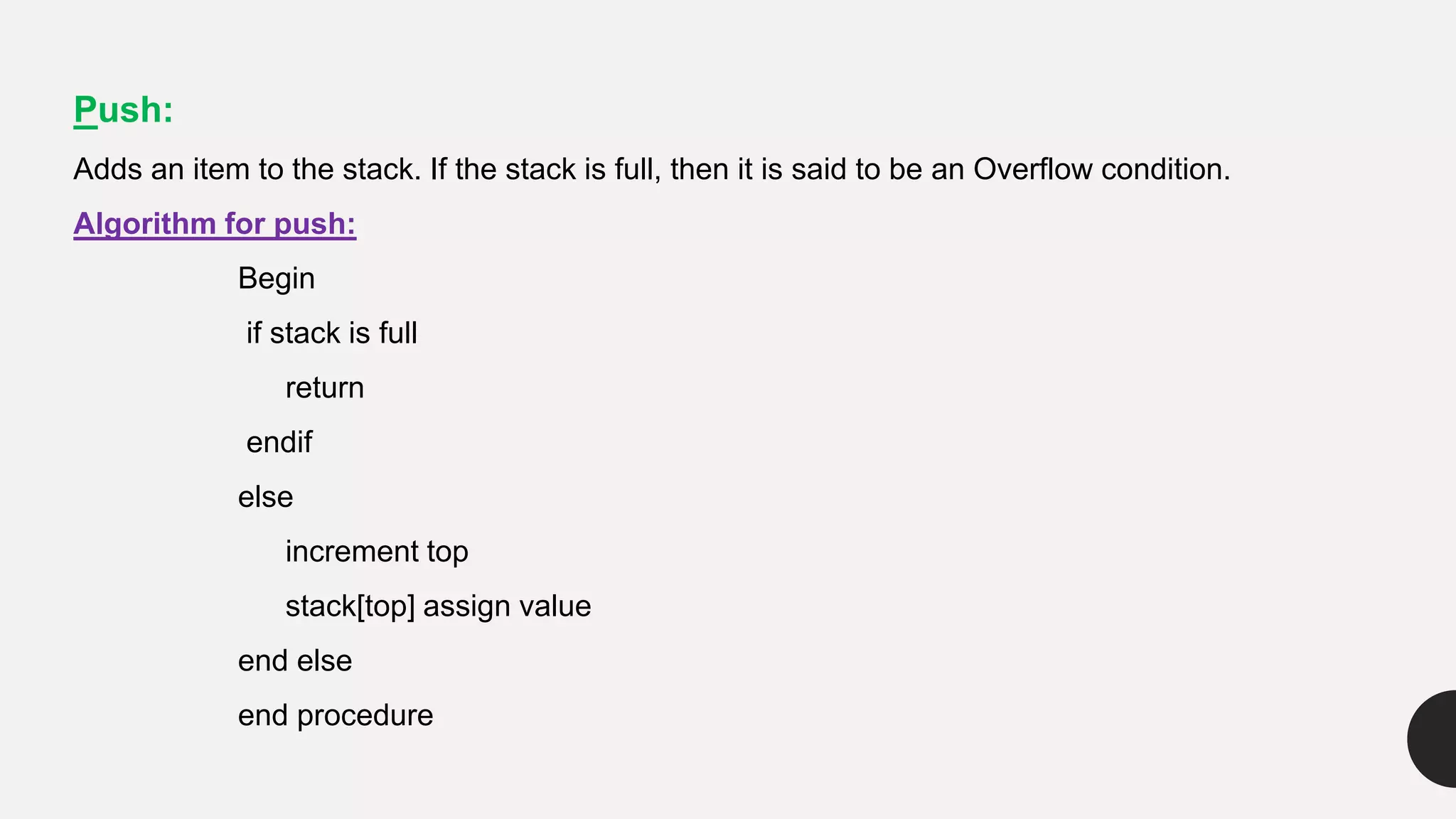 Push:
Adds an item to the stack. If the stack is full, then it is said to be an Overflow condition.
Algorithm for push:
Begin
if stack is full
return
endif
else
increment top
stack[top] assign value
end else
end procedure
 