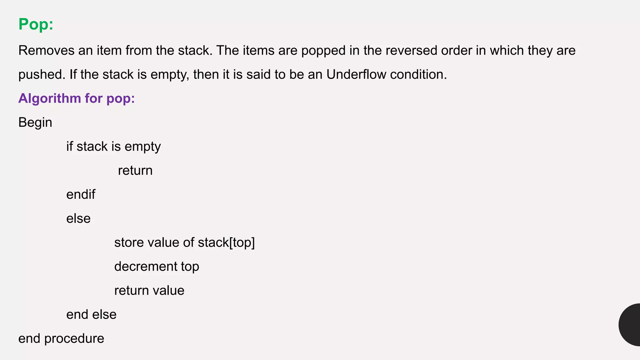 Pop:
Removes an item from the stack. The items are popped in the reversed order in which they are
pushed. If the stack is empty, then it is said to be an Underflow condition.
Algorithm for pop:
Begin
if stack is empty
return
endif
else
store value of stack[top]
decrement top
return value
end else
end procedure
 