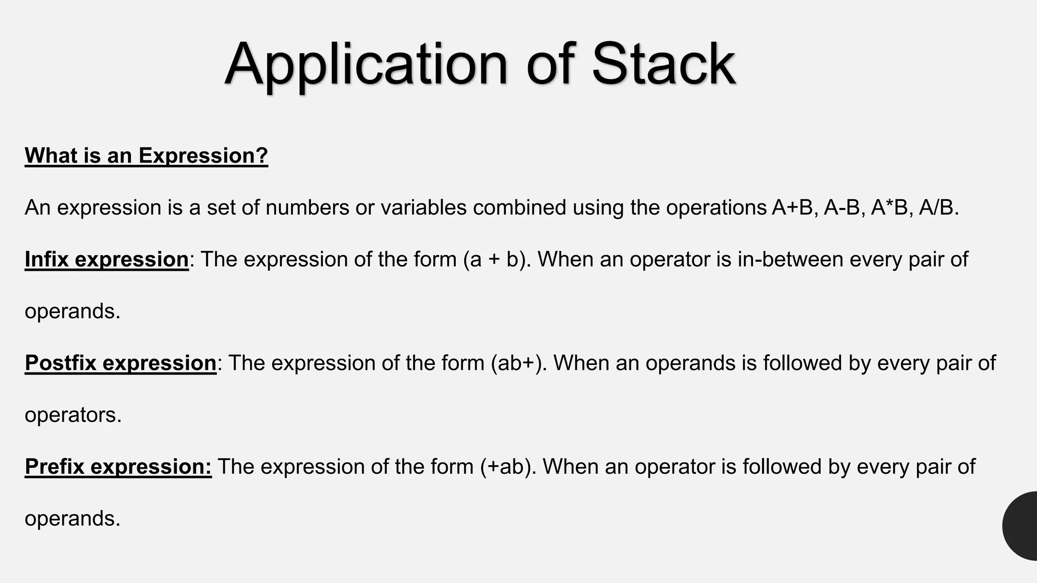 What is an Expression?
An expression is a set of numbers or variables combined using the operations A+B, A-B, A*B, A/B.
Infix expression: The expression of the form (a + b). When an operator is in-between every pair of
operands.
Postfix expression: The expression of the form (ab+). When an operands is followed by every pair of
operators.
Prefix expression: The expression of the form (+ab). When an operator is followed by every pair of
operands.
Application of Stack
 