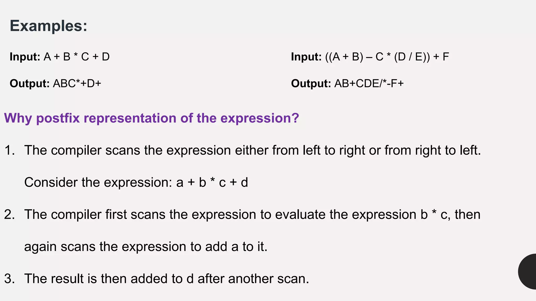 Examples:
Input: A + B * C + D Input: ((A + B) – C * (D / E)) + F
Output: ABC*+D+ Output: AB+CDE/*-F+
Why postfix representation of the expression?
1. The compiler scans the expression either from left to right or from right to left.
Consider the expression: a + b * c + d
2. The compiler first scans the expression to evaluate the expression b * c, then
again scans the expression to add a to it.
3. The result is then added to d after another scan.
 