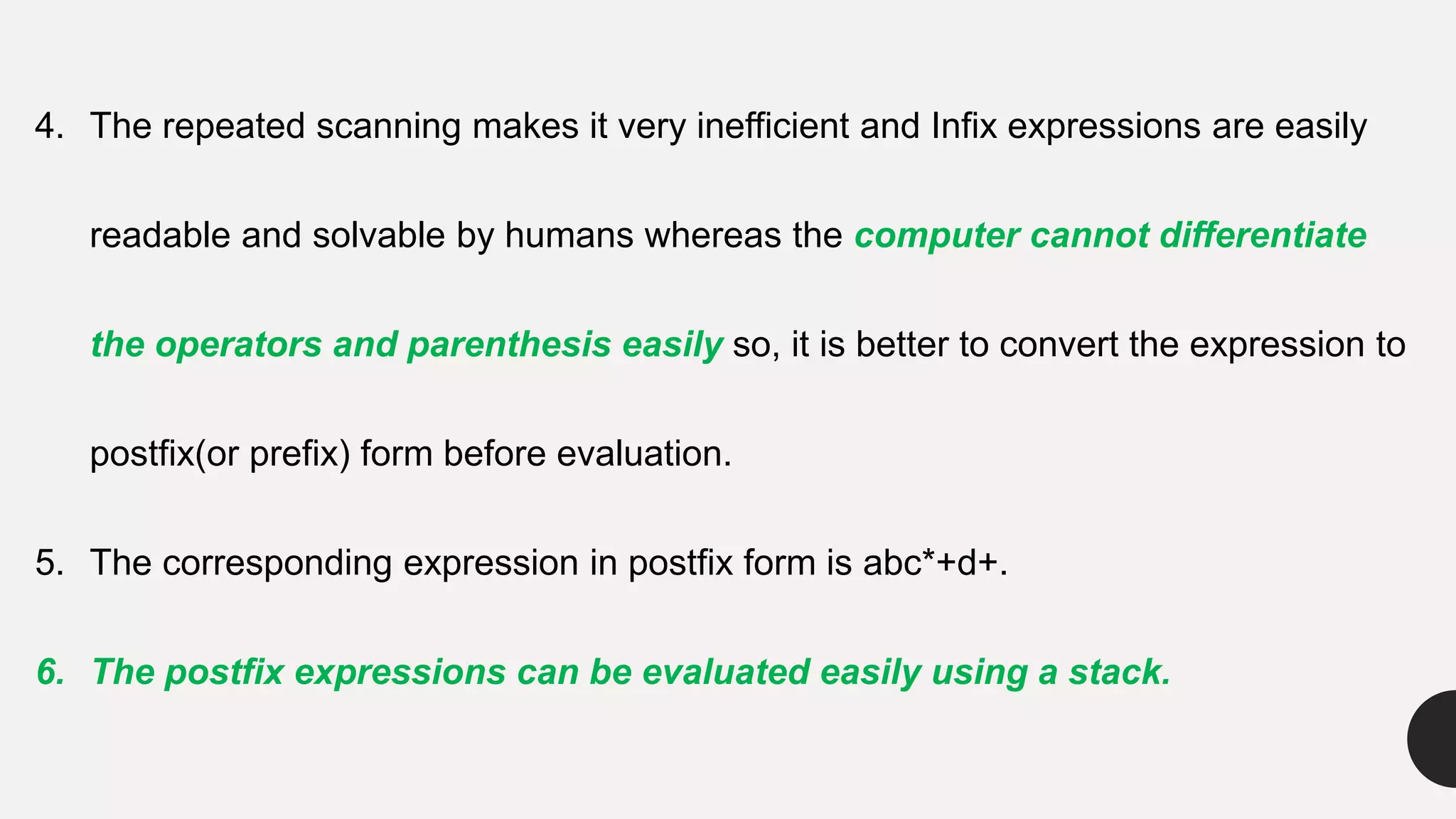 4. The repeated scanning makes it very inefficient and Infix expressions are easily
readable and solvable by humans whereas the computer cannot differentiate
the operators and parenthesis easily so, it is better to convert the expression to
postfix(or prefix) form before evaluation.
5. The corresponding expression in postfix form is abc*+d+.
6. The postfix expressions can be evaluated easily using a stack.
 
