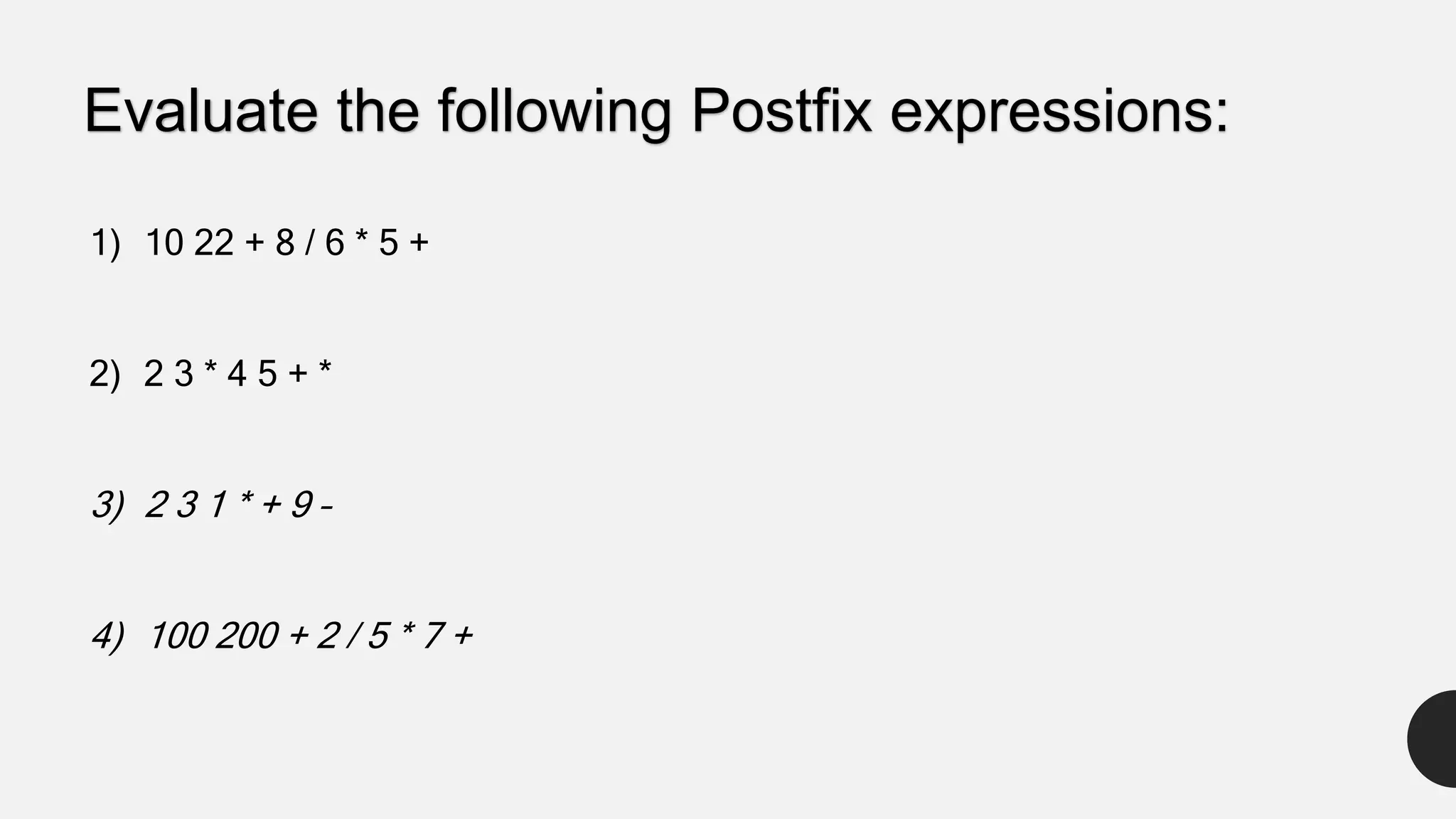 1) 10 22 + 8 / 6 * 5 +
2) 2 3 * 4 5 + *
3) 2 3 1 * + 9 –
4) 100 200 + 2 / 5 * 7 +
Evaluate the following Postfix expressions:
 