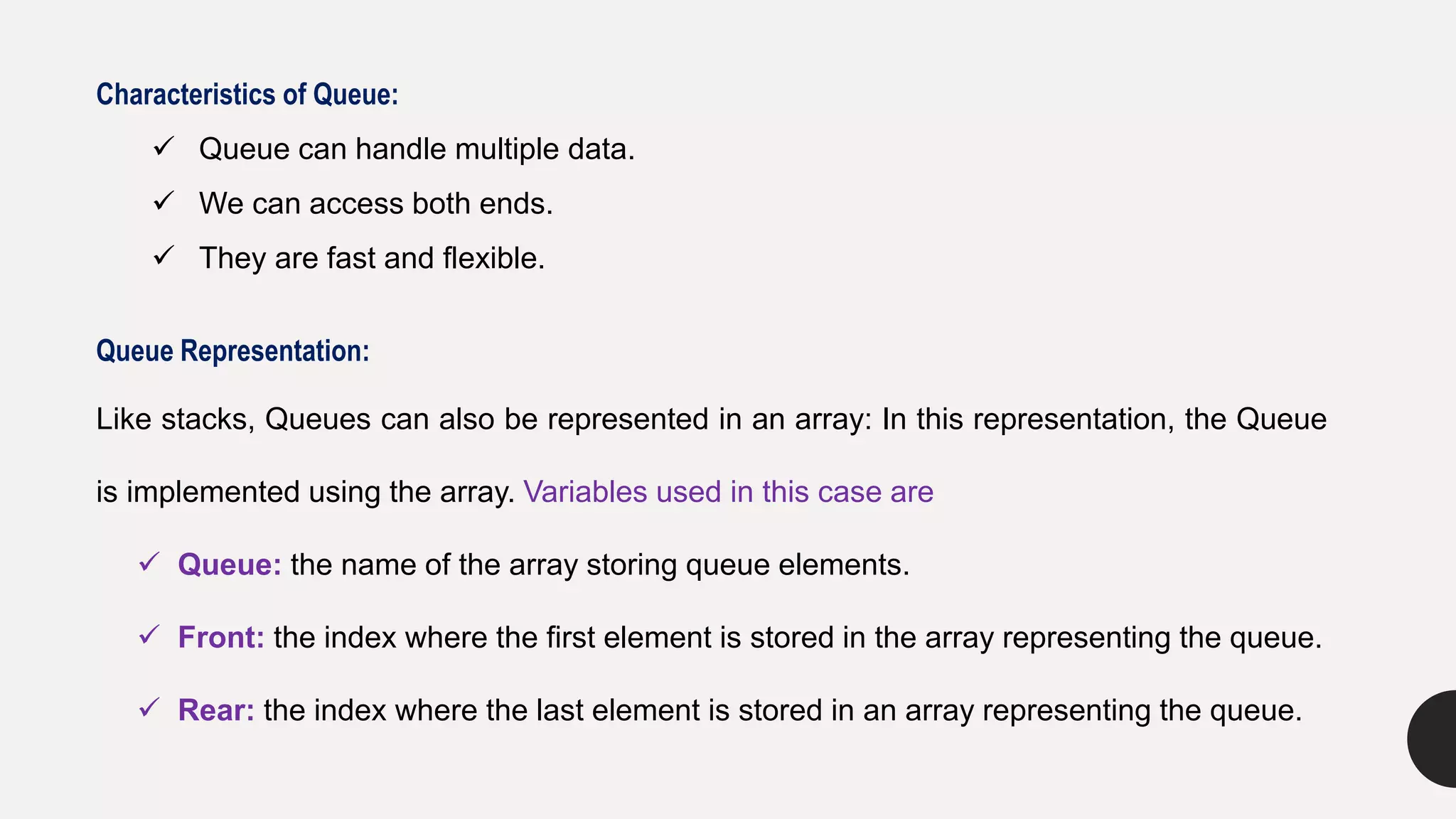 Characteristics of Queue:
 Queue can handle multiple data.
 We can access both ends.
 They are fast and flexible.
Queue Representation:
Like stacks, Queues can also be represented in an array: In this representation, the Queue
is implemented using the array. Variables used in this case are
 Queue: the name of the array storing queue elements.
 Front: the index where the first element is stored in the array representing the queue.
 Rear: the index where the last element is stored in an array representing the queue.
 