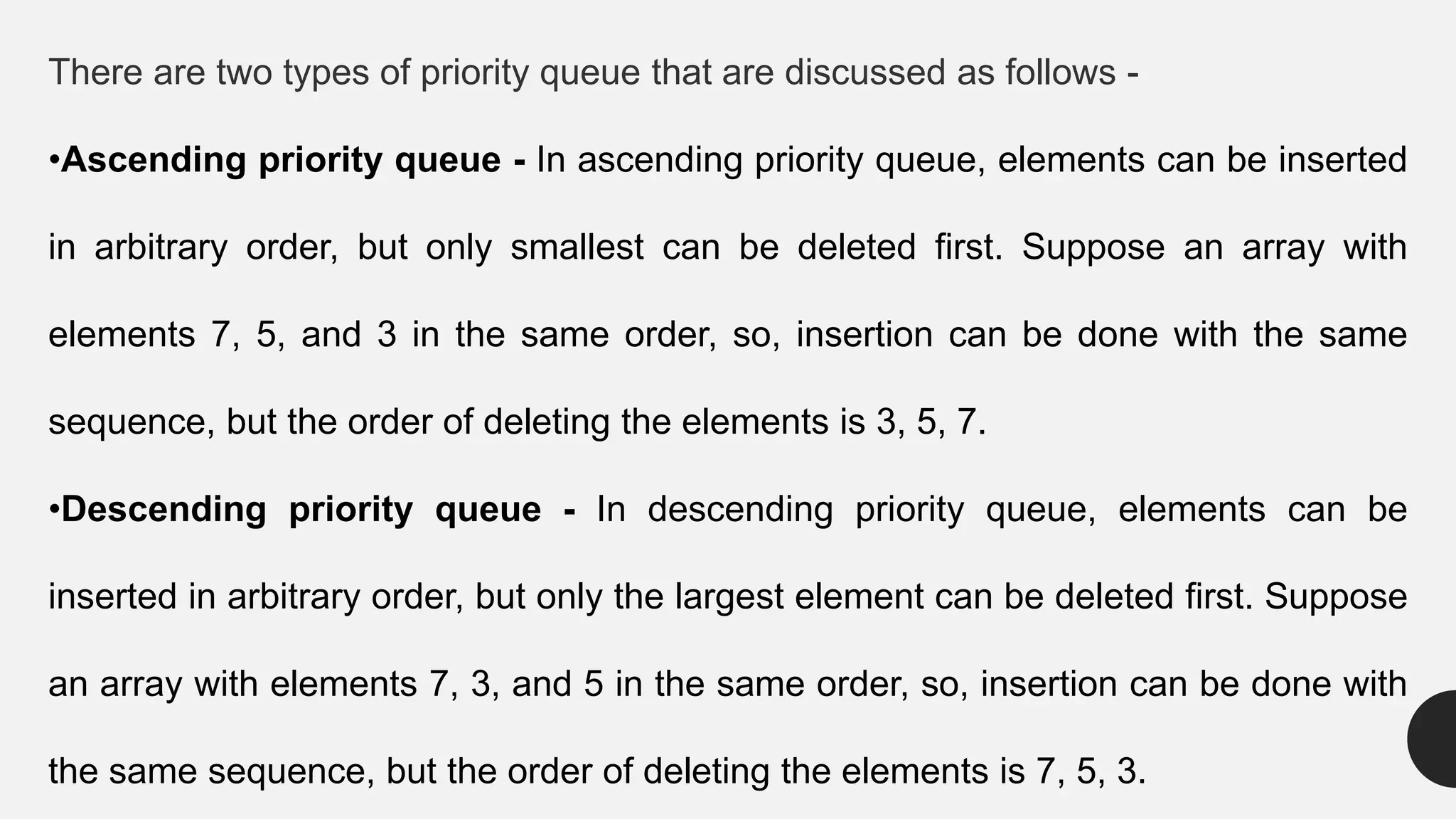 There are two types of priority queue that are discussed as follows -
•Ascending priority queue - In ascending priority queue, elements can be inserted
in arbitrary order, but only smallest can be deleted first. Suppose an array with
elements 7, 5, and 3 in the same order, so, insertion can be done with the same
sequence, but the order of deleting the elements is 3, 5, 7.
•Descending priority queue - In descending priority queue, elements can be
inserted in arbitrary order, but only the largest element can be deleted first. Suppose
an array with elements 7, 3, and 5 in the same order, so, insertion can be done with
the same sequence, but the order of deleting the elements is 7, 5, 3.
 