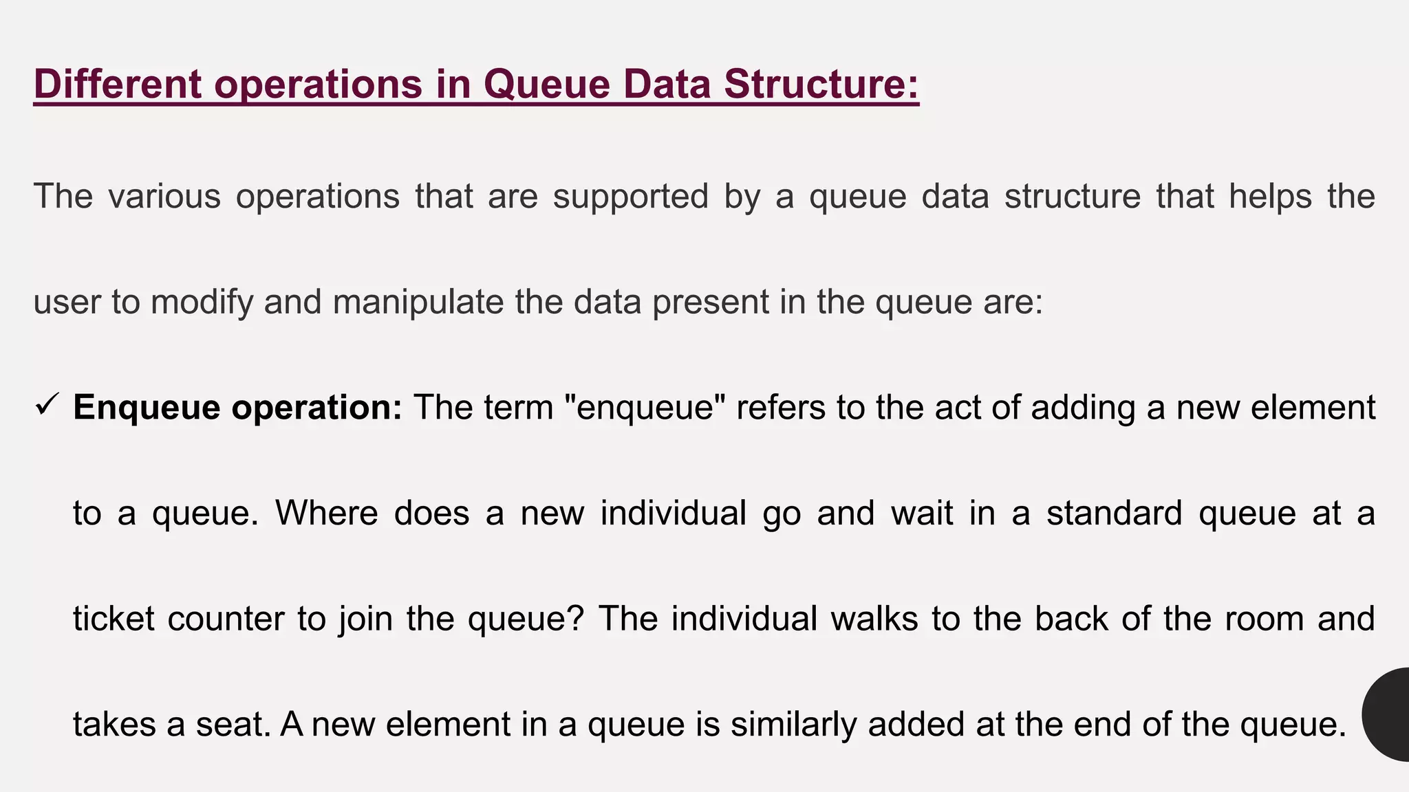 Different operations in Queue Data Structure:
The various operations that are supported by a queue data structure that helps the
user to modify and manipulate the data present in the queue are:
 Enqueue operation: The term "enqueue" refers to the act of adding a new element
to a queue. Where does a new individual go and wait in a standard queue at a
ticket counter to join the queue? The individual walks to the back of the room and
takes a seat. A new element in a queue is similarly added at the end of the queue.
 