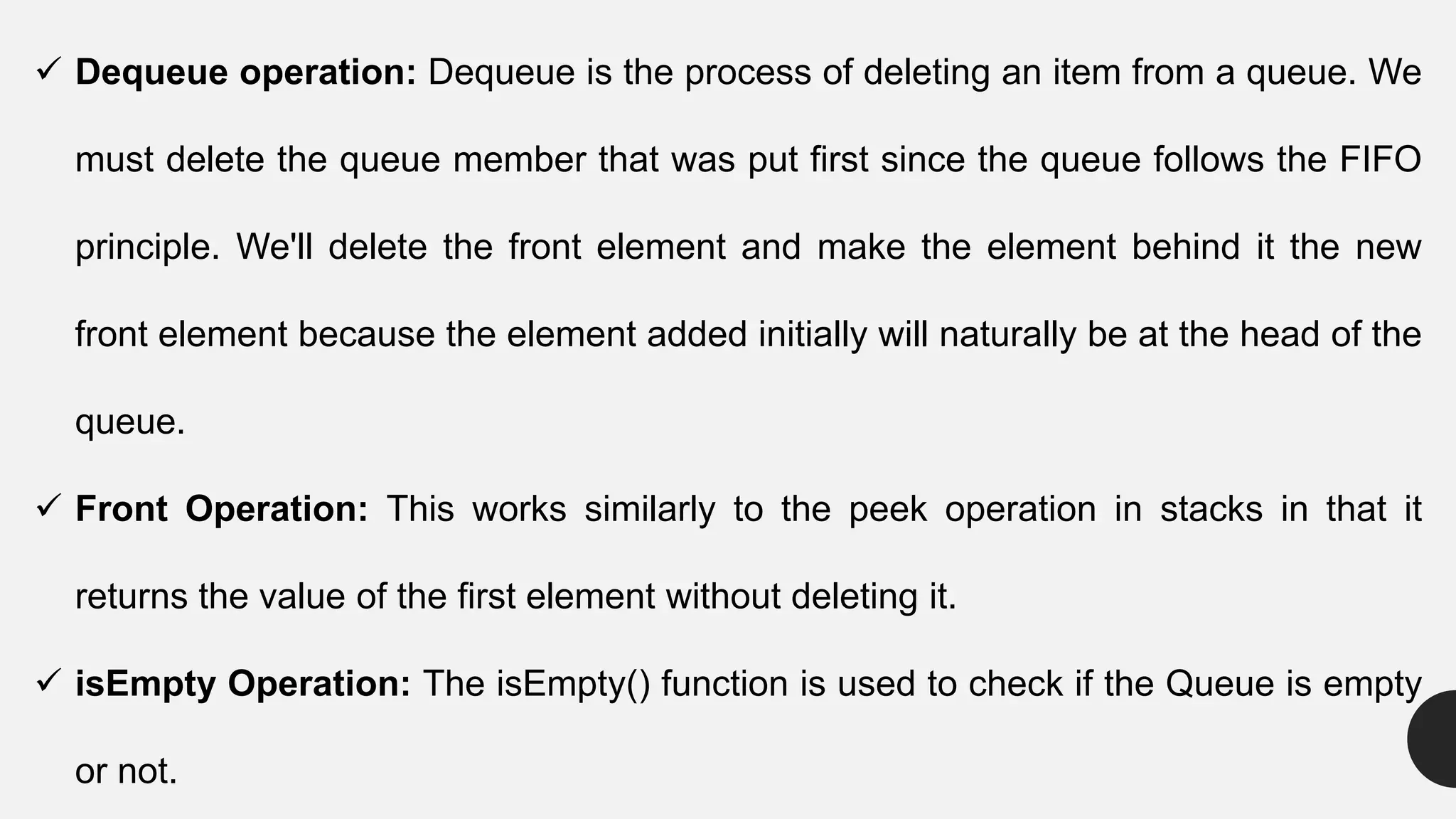  Dequeue operation: Dequeue is the process of deleting an item from a queue. We
must delete the queue member that was put first since the queue follows the FIFO
principle. We'll delete the front element and make the element behind it the new
front element because the element added initially will naturally be at the head of the
queue.
 Front Operation: This works similarly to the peek operation in stacks in that it
returns the value of the first element without deleting it.
 isEmpty Operation: The isEmpty() function is used to check if the Queue is empty
or not.
 